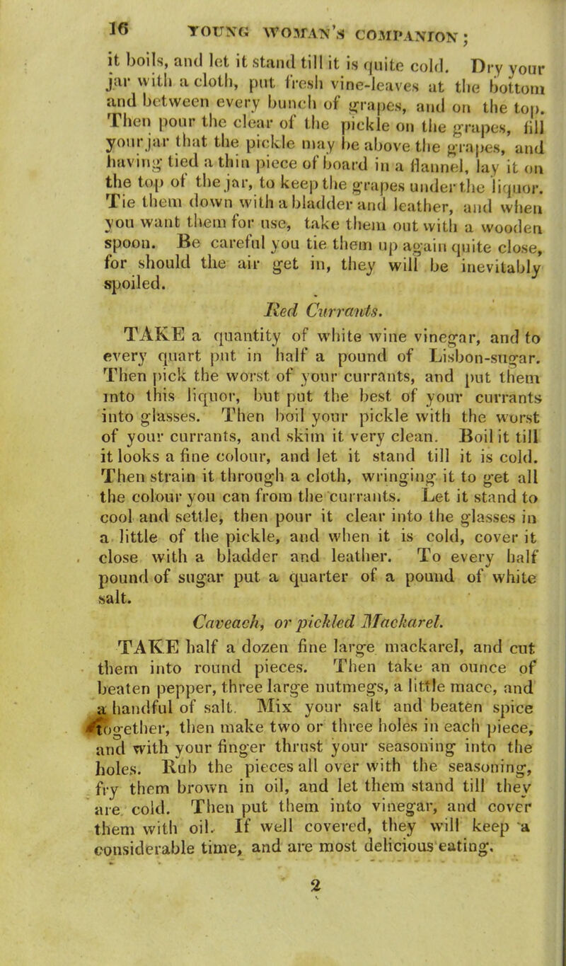 it boils, and let it stand till it is quite cold. Dry your jar with a cloth, put Iresli vine-leaves at the bottom and between every bunch of grapes, and on the top. Then pour the clear ol the pickle on the grapes, fill your jar that the pickle may be above the grapes, and having tied a thin piece of board in a flannel, lay it on the top ol the jar, to keep the grapes under the liquor. Tie them down with a bladder and leather, and when you want them for use, take them out with a wooden spoon. Be careful you tie them up again quite close, for should the air get in, they will be inevitably spoiled. lied Currants. TAKE a quantity of white wine vinegar, and to every quart put in half a pound of Lisbon-sugar. Then pick the worst of your currants, and put them into this liquor, but put the best of your currants into glasses. Then boil your pickle with the worst of your currants, and skim it very clean. Boil it till it looks a fine colour, and let it stand till it is cold. Then strain it through a cloth, wringing it to get all the colour you can from the currants. Let it stand to cool and settle, then pour it clear into the glasses in a little of the pickle, and when it is cold, cover it close with a bladder and leather. To every half pound of sugar put a quarter of a pound of white salt. Caveach, or pickled Mackarel. TAKE half a dozen fine large mackarel, and cut them into round pieces. Then take an ounce of beaten pepper, three large nutmegs, a little mace, and a handful of salt. Mix your salt and beaten spice 'together, then make two or three holes in each piece, and with your finger thrust your seasoning into the holes. Bub the pieces all over with the seasoning, fry them brown in oil, and let them stand till they are cold. Then put them into vinegar, and cover them with oil. If well covered, they will keep a considerable time, and are most delicious eating. 2