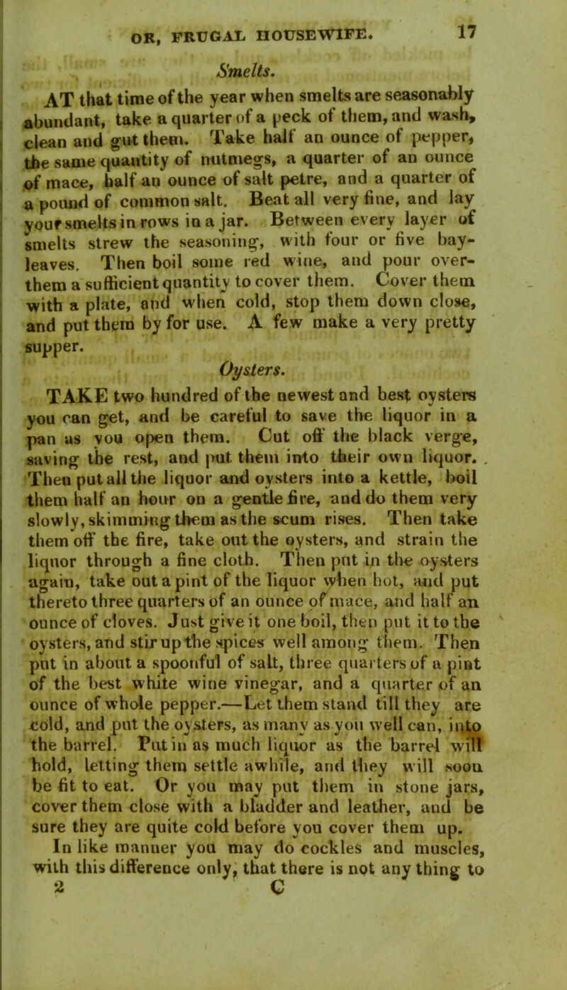 Smelts. AT that time of the year when smelts are seasonably abundant, take a quarter of a peck of them, and wash, clean and gut them. Take half an ounce of pepper, the same quantity of nutmegs, a quarter of an ounce of mace, half an ounce of salt petre, and a quarter of a pound of common salt. Beat all very fine, and lay your smelts in rows in a jar. Between every layer of smelts strew the seasoning, with four or five bay- leaves. Then boil some red wine, and pour over- them a sufficient quantity to cover them. Cover them with a plate, and when cold, stop them down close, and put them by for use. A few make a very pretty supper. Oysters. TAKE two hundred of the newest and best oysters you can get, and be careful to save the liquor in a pan as vou open them. Cut off the black verge, saving the rest, and put them into their own liquor. . Then put all the liquor and oysters into a kettle, boil them half an hour on a gentle fire, and do them very slowly, skimming them as the scum rises. Then take them off the fire, take out the oysters, and strain the liquor through a fine cloth. Then put in the oysters again, take out a pint of the liquor \yben hot, and put thereto three quarters of an ounce of mace, and half an ounce of cloves. Just give it one boil, then put it to the oysters, and stir up the spices well among them. Then put in about a spoonful of salt, three quarters of a pint of the best white wine vinegar, and a quarter of an ounce of whole pepper.—Let them stand till they are cold, and put the oysters, as many as you well can, into the barrel. Put in as much liquor as the barrel will hold, letting them settle awhile, and they will soon be fit to eat. Or you may put them in stone jars, cover them close with a bladder and leather, and be sure they are quite cold before you cover them up. In like manner you may do cockles and muscles, with this difference only, that there is not any thing to 2 C