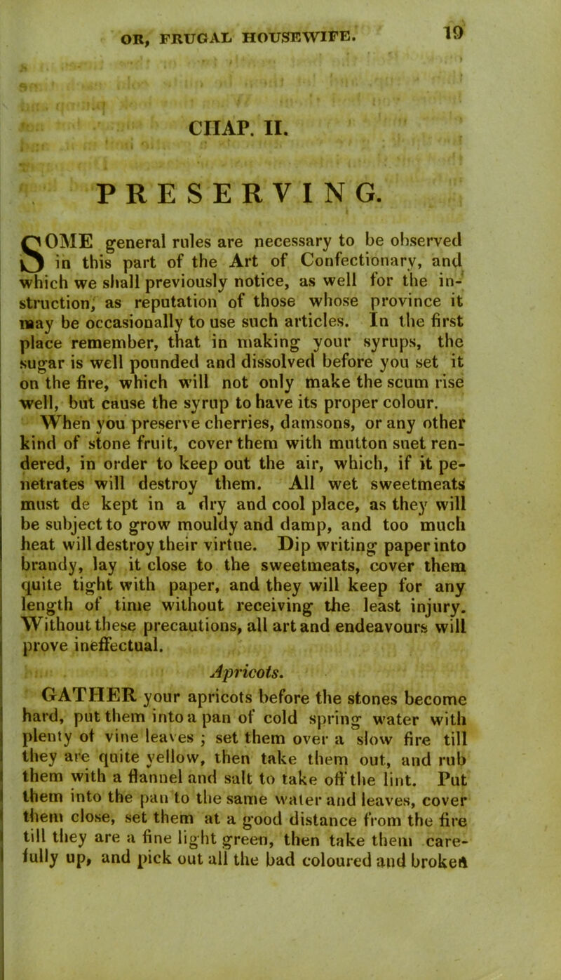 CHAP. II. PRESERVING. SOME general rules are necessary to be observed in this part of the Art of Confectionary, and which we shall previously notice, as well tor the in- struction, as reputation of those whose province it may be occasionally to use such articles. In the first place remember, that in making your syrups, the sugar is well pounded and dissolved before you set it on the fire, which will not only make the scum rise well, but cause the syrup to have its proper colour. When you preserve cherries, damsons, or any other kind of stone fruit, cover them with mutton suet ren- dered, in order to keep out the air, which, if it pe- netrates will destroy them. All wet sweetmeats must de kept in a dry and cool place, as they will be subject to grow mouldy and damp, and too much heat will destroy their virtue. Dip writing paper into brandy, lay it close to the sweetmeats, cover them quite tight with paper, and they will keep for any length of time without receiving the least injury. Without these precautions, all art and endeavours will prove ineffectual. Apricots. GATHER your apricots before the stones become hard, put them into a pan of cold spring water with plenty of vine leaves ; set them over a slow fire till they are quite yellow, then take them out, and rub them with a flannel and salt to take oft'the lint. Put them into the pan to the same water and leaves, cover them close, set them at a good distance from the fire till they are a fine light green, then take them care- fully up, and pick out all the bad coloured and brokeA