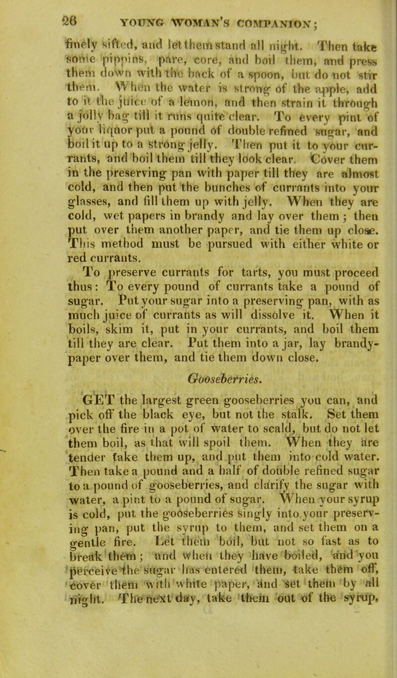 finely sifted, and let them stand all nig ht. Then take some pippins, pare, core, and boil them, and press them down with the back of a spoon, but do not stir them. When the water is strong1 of the apple, add to it the juice of a lemon, and then strain it through a jolly bag till it runs quite clear. To every pint of your liquor put a pound of double refined sugar, and boil it up to a strong jelly. Then put it to your cur- rants, and boil them till they look clear. Cover them in the preserving pan with paper till they are almost cold, and then put the bunches of currants into your glasses, and fill them up with jelly. When they are cold, wet papers in brandy and lay over them ; then put over them another paper, and tie them up close. T! lis method must be pursued with either white or red currants. To preserve currants for tarts, you must proceed thus: To every pound of currants take a pound of sugar. Put your sugar into a preserving pan, with as much juice of currants as will dissolve it. When it boils, skim it, put in your currants, and boil them till they are clear. Put them into ajar, lay brandy- paper over them, and tie them down close. Gooseberries. GET the largest green gooseberries you can, and pick off the black eye, but not the stalk. Set them over the fire in a pot of water to scald, but do not let them boil, as that will spoil them. When they are tender take them up, and put them into cold water. Then take a pound and a half of double refined sugar to a pound of gooseberries, and clarify the sugar with water, a pint to a pound of sugar. When vour syrup is cold, put the gooseberries singly into your preserv- ing pan, put the syrup to them, and set them on a gentle fire. Let them boil, but not so fast as to break them; and when they have boiled, and you perceive the sugar has entered them, take them off, cover them with white paper, and set them by all niglrt. The next day, take them out of the syrup,