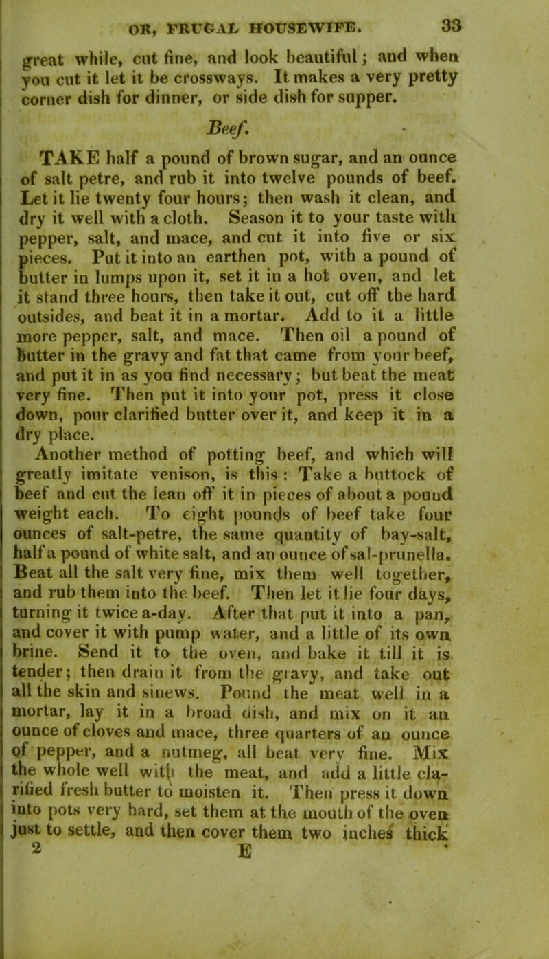 great while, cut fine, and look beautiful; and when you cut it let it be crossways. It makes a very pretty corner dish for dinner, or side dish for supper. JBeef, TAKE half a pound of brown sugar, and an ounce of salt petre, and rub it into twelve pounds of beef. Let it lie twenty four hours; then wash it clean, and dry it well with a cloth. Season it to your taste with pepper, salt, and mace, and cut it into five or six pieces. Put it into an earthen pot, with a pound of butter in lumps upon it, set it in a hot oven, and let it stand three hours, then take it out, cut off the hard outsides, and beat it in a mortar. Add to it a little more pepper, salt, and mace. Then oil a pound of butter in the gravy and fat that came from your beef, and put it in as you find necessary; but beat the meat very fine. Then put it into your pot, press it close down, pour clarified butter over it, and keep it in a dry place. Another method of potting beef, and which will greatly imitate venison, is this : Take a buttock of beef and cut the iean off it in pieces of about a pouud weight each. To eight pounds of beef take four ounces of salt-petre, the same quantity of bay-salt, half a pound of white salt, and an ounce of sal-prunella. Beat all the salt very fine, mix them well together, and rub them into the beef. Then let it lie four days, turning it twice a-dav. After that put it into a pan, and cover it with pump water, and a little of its own brine. Send it to the oven, and bake it till it is tender; then drain it from the giavy, and take out all the skin and sinews. Pound the meat well in a mortar, lay it in a broad oish, and mix on it an ounce of cloves and mace, three quarters of an ounce of pepper, and a nutmeg, all beat very fine. Mix the whole well with the meat, and add a little cla- rified Iresh butter to moisten it. Then press it down into pots very hard, set them at the mouth of the oven just to settle, and then cover them two inches thick 2 E