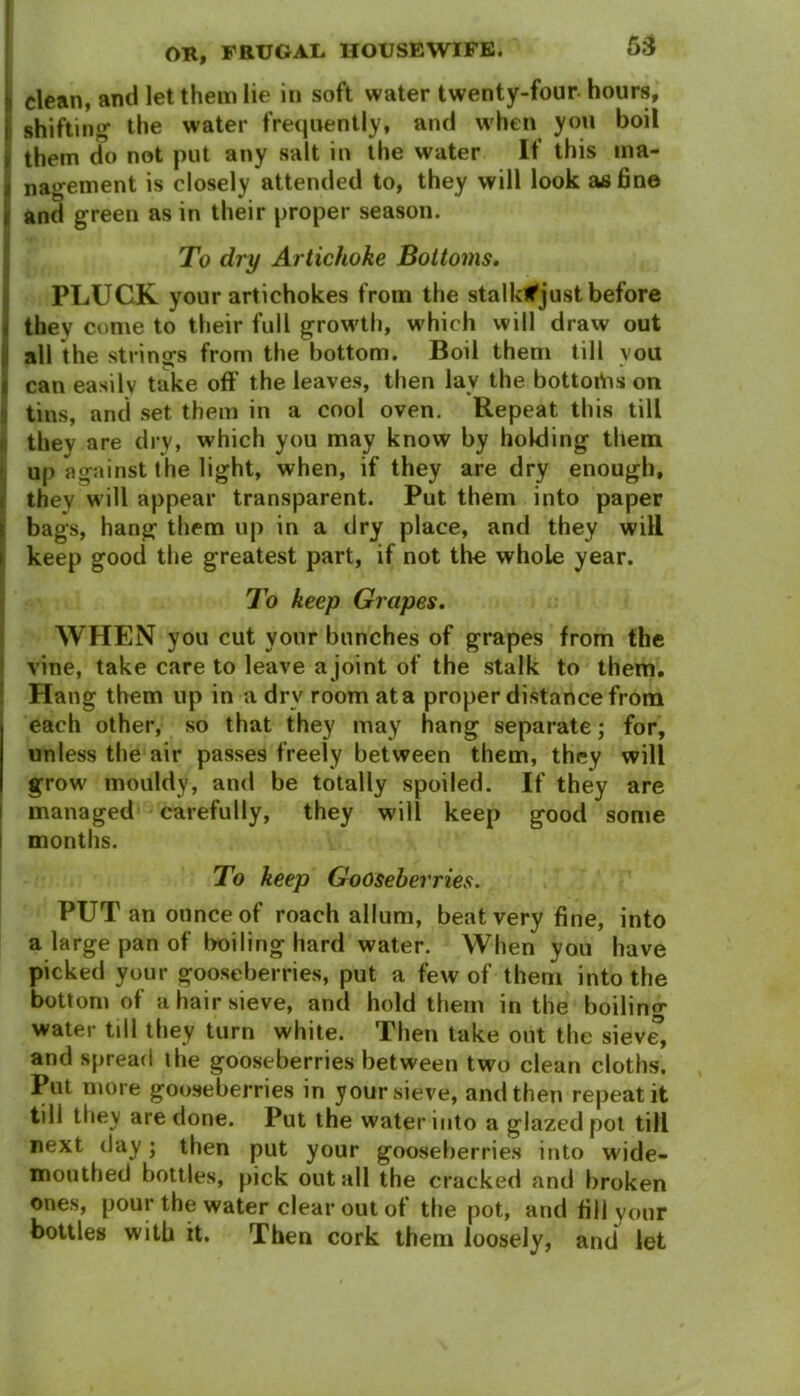 j, clean, and let them lie in soft water twenty-four-hours, I shifting- the water frequently, and when you boil I them do not put any salt in the water If this ina- t nagement is closely attended to, they will look as fin© r and green as in their proper season. To dry Artichoke Bottoms. PLUCK your artichokes from the stalk*just before i they come to their full grow'th, w hich will draw out all the strings from the bottom. Boil them till you can easily take off the leaves, then lav the bottortis on tins, and set them in a cool oven. Repeat this till they are dry, which you may know by holding them up against the light, when, if they are dry enough, they will appear transparent. Put them into paper bags, hang them up in a dry place, and they will keep good the greatest part, if not the whole year. To keep Grapes. WHEN you cut your bunches of grapes from the vine, take care to leave a joint of the stalk to them. Hang them up in a drv room at a proper distance from each other, so that they may hang separate; for, unless the air passes freely between them, they will grow mouldy, and be totally spoiled. If they are managed carefully, they will keep good some months. To keep Gooseberries. PUT an ounce of roach allum, beat very fine, into a large pan of boiling hard water. When you have picked your gooseberries, put a few of them into the bottom of a hair sieve, and hold them in the boilin^ water till they turn white. Then take out the sieve, and spread the gooseberries between two clean cloths. Put more gooseberries in your sieve, and then repeat it till they are done. Put the water into a glazed pot till next day; then put your gooseberries into wide- mouthed bottles, pick out all the cracked and broken ones, pour the water clear out of the pot, and fill vonr bottles with it. Then cork them loosely, and let