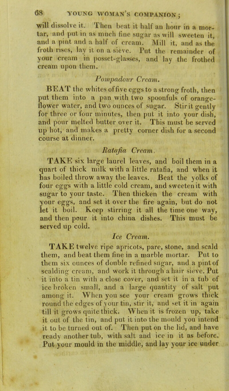 will dissolve it. Then heat it half an hour in a mor- tar, and put in as much fine sugar as will sweeten it, and a pint and a half of cream. Mill it, and as the froth rises, lay it on a sieve. Put the remainder of your cream in posset-glasses, and lay the frothed cream upon them. Pompadour' Cream. BEAT the whites of five eggs to a strong froth, then put them into a pan with two spoonfuls of orange- flower water, and two ounces of sugar. Stir it gently for three or four minutes, then put it into your dish, and pour melted butter over it. This must be served up hot, and makes a pretty corner dish for a second course at dinner. Ratafia Cream, TAKE six large laurel leaves, and boil them in a quart of thick milk with a little ratafia, and when it has boiled throw away the leaves. Beat the yolks of four eggs with a little cold cream, and sweeten it with sugar to your taste. Then thicken the cream with your eggs, and set it over the fire again, but do not let it boil. Keep stirring it all the time one way, and then pour it into china dishes. This must be served up cold. Ice Cream. TAKE twelve ripe apricots, pare, stone, and scald them, and beat them fine in a marble mortar. Put to them six ounces of double refined sugar, and a pint of scalding cream, and work it through a hair sieve. Put it into a tin with a close cover, and set it in a tub of ice broken small, and a large quantity of salt put among it. When you see your cream grows thick round the edges of your tin, stir it, and set it in again till it grows quite thick. When it is frozen up, take it out of the tin, and put it into the mould you intend it to be turned out of. Then put on the lid, and have ready another tub, with salt and ice in it as before. Put your mould in the middle, and lay your ice under