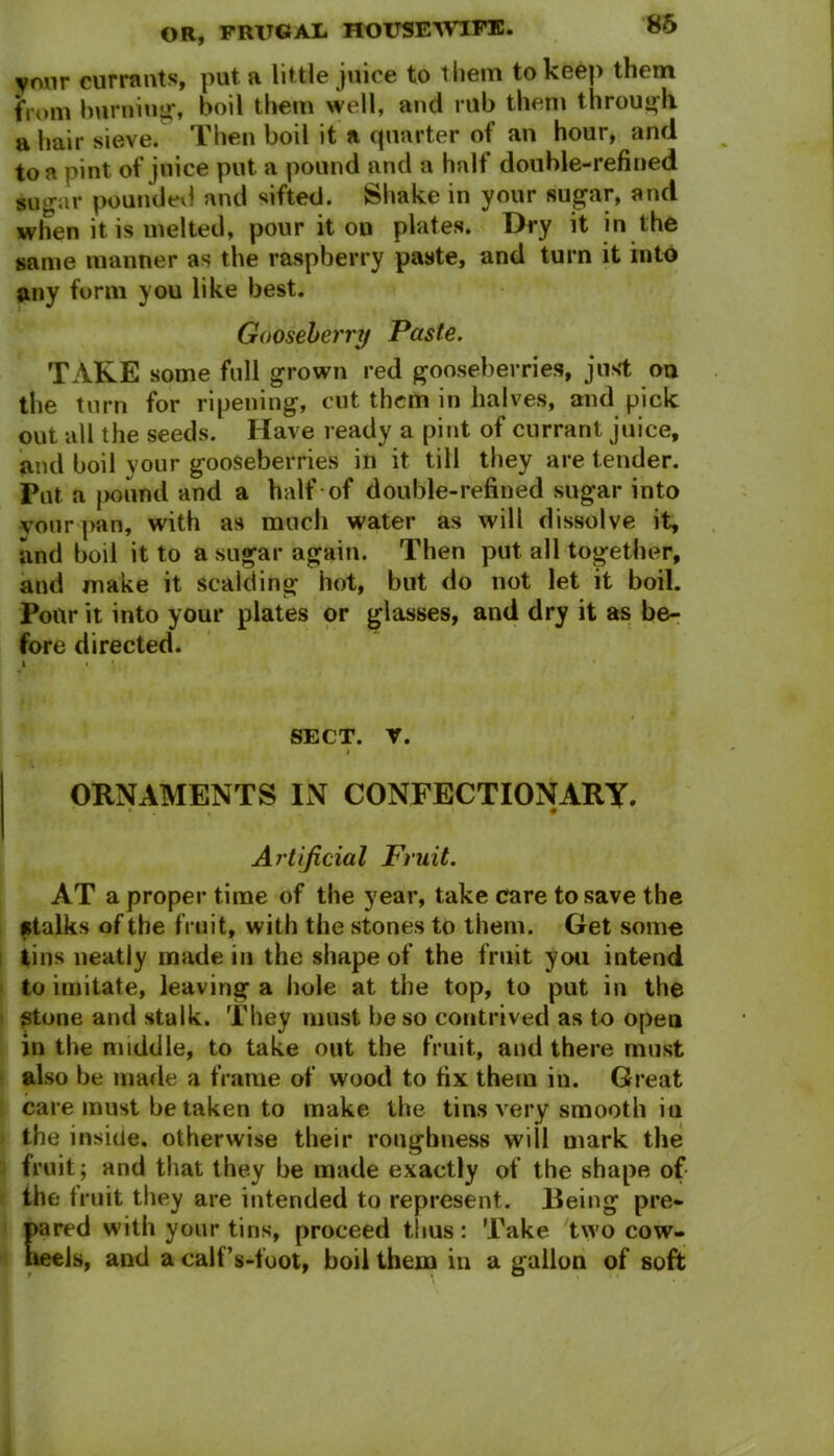 vmir currants, put a little juice to them to keep them from burning* boil them well, and rub them through, a hair sieve. Then boil it a quarter of an hour, and to a pint of juice put a pound and a halt double-refined sugar poundevl and sifted. Shake in your sugar, and when it is melted, pour it on plates. Dry it in the same manner as the raspberry paste, and turn it into any form you like best. Gooseberry Paste. TAKE some full grown red gooseberries, just on the turn for ripening, cut them in halves, and pick out all the seeds. Have ready a pint of currant juice, and boil your gooseberries in it till they are tender. Put a pound and a half of double-refined sugar into vour pan, with as much water as will dissolve it, and boil it to a sugar again. Then put all together, and make it scalding hot, but do not let it boil. Pour it into your plates or glasses, and dry it as be- fore directed. i • » SECT. V. I ORNAMENTS IN CONFECTIONARY. Artificial Fruit. AT a proper time of the year, take care to save the stalks of the fruit, with the stones to them. Get some tins neatly made in the shape of the fruit you intend to imitate, leaving a hole at the top, to put in the stone and stalk. They must be so contrived as to open in the middle, to take out the fruit, and there must also be made a frame of wood to fix them in. Great care must be taken to make the tins very smooth in the inside, otherwise their roughness will mark the fruit; and that they be made exactly of the shape of the fruit they are intended to represent. Being pre- pared with your tins, proceed tiius: Take two cow- heels, and a calf’s-foot, boil them in a gallon of soft