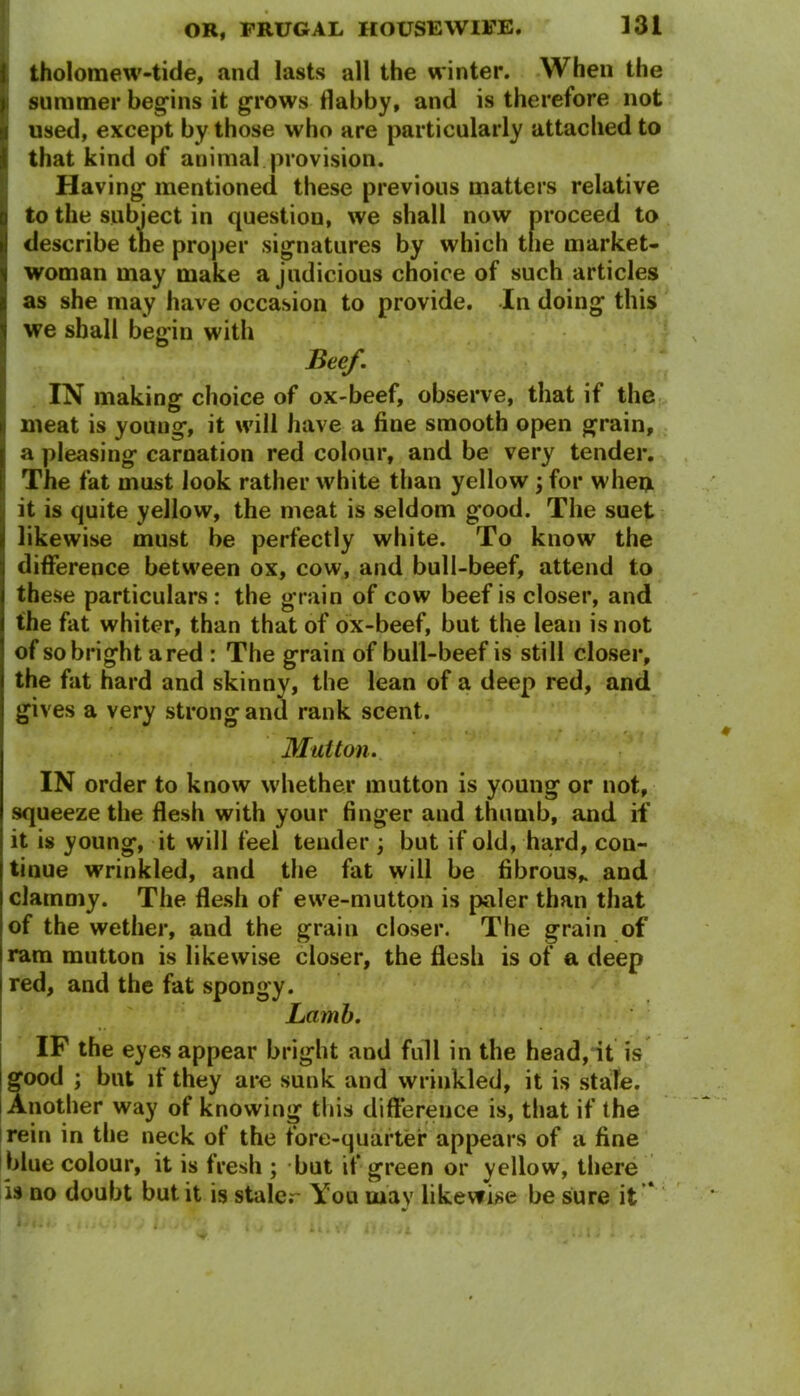 tholomew-tide, and lasts all the winter. When the ! summer begins it grows dabby, and is therefore not I used, except by those who are particularly attached to that kind of animal provision. Having mentioned these previous matters relative to the subject in question, we shall now proceed to describe the proper signatures by which the market- woman may make a judicious choice of such articles as she may have occasion to provide. In doing this we shall begin with Beef. IN making choice of ox-beef, observe, that if the meat is youug, it will have a fine smooth open grain, a pleasing carnation red colour, and be very tender. The fat must look rather white than yellow ; for when it is quite yellow, the meat is seldom good. The suet likewise must be perfectly white. To know the difference between ox, cow, and bull-beef, attend to these particulars: the grain of cow beef is closer, and the fat whiter, than that of ox-beef, but the lean is not of so bright a red : The grain of bull-beef is still closer, the fat hard and skinny, the lean of a deep red, and gives a very strong and rank scent. Mutton. IN order to know whether mutton is young or not, squeeze the flesh with your finger and thumb, and if it is young, it will feel teuder ; but if old, hard, con- tinue wrinkled, and the fat will be fibrous* and clammy. The flesh of ewe-mutton is paler than that of the wether, aud the grain closer. The grain of ram mutton is likewise closer, the flesh is of a deep red, and the fat spongy. Lamb. IF the eyes appear bright and full in the head, it is good ; but if they are sunk and wrinkled, it is state. Another way of knowing this difference is, that if the rein in the neck of the fore-quarter appears of a fine blue colour, it is fresh ; but if green or yellow, there is no doubt but it is staler You may likewise be sure it