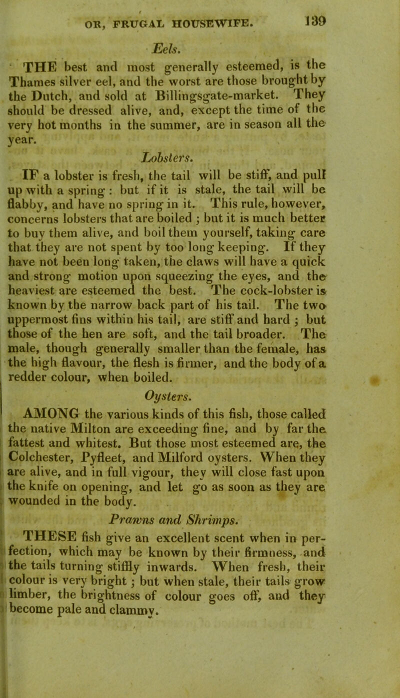 Eels. ' THE best and most generally esteemed, is the Thames silver eel, and the worst are those brought by the Dutch, and sold at Billingsgate-market. They should be dressed alive, and, except the time of the very hot months in the summer, are in season all the year. Lobsters. IF a lobster is fresh, the tail will be stiff, and pull up with a spring : but if it is stale, the tail will be flabby, and have no spring in it. This rule, however, concerns lobsters that are boiled ; but it is much better to buy them alive, and boil them yourself, taking care that they are not spent by too long keeping. If they have not been long taken, the claws will have a quick and strong motion upon squeezing the eyes, and the heaviest are esteemed the best. The cock-lobster is known by the narrow back part of his tail. The two uppermost fins within his tail, are stiff and hard ; but those of the hen are soft, and the tail broader. The male, though generally smaller than the female, has the high flavour, the flesh is firmer, and the body of a redder colour, when boiled. Oysters. AMONG the various kinds of this fish, those called the native Milton are exceeding fine, and by far the fattest and whitest. But those most esteemed are, the Colchester, Pyfleet, and Milford oysters. When they are alive, and in full vigour, they will close fast upon the knife on opening, and let go as soon as they are wounded in the body. Prawns and Shrimps. THESE fish give an excellent scent when in per- fection, which may be known by their firmness, and the tails turning stiffly inwards. When fresh, their colour is very bright; but when stale, their tails grow limber, the brightness of colour goes oft', and they become pale and clammy.