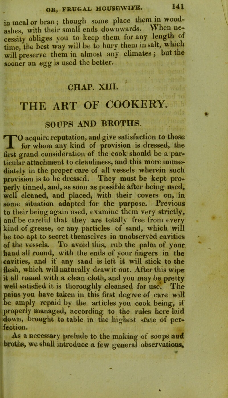 in meal or bran; though some place them in wood- ashes, with their small ends downwards. When ne- cessity obliges you to keep them for any length of time, the best way will be to bury them in salt, which will preserve them in almost any climates ; but the sooner an egg is used the better. CHAP. XIII. THE ART OF COOKERY. SOUPS AND BROTHS. TO acquire reputation, and give satisfaction to those for whom any kind of provision is dressed, the first grand consideration of the cook should be a par- ticular attachment to cleanliness, and this more imme- diately in the proper care of all vessels wherein such provision is to be dressed. They must be kept pro- perly tinned, and, as soon as possible after being used, well cleaned, and placed, with their covers on, in some situation adapted for the purpose. Previous to their being again used, examine them very strictly, arntbe careful that they are totally free from every kind of grease, or any particles of sand, which will be too apt to secret themselves in unobserved cavities of the vessels. To avoid this, rub the palm of your hand all round, with the ends of your fingers in the cavities, and if any sand is left it will stick to the flesh, which will naturally draw it out. After this wipe it all round with a clean cloth, and you may be pretty well satisfied it is thoroughly cleansed for use*. The pains you have taken in this first degree of care will be amply repaid by the articles you cook being, if properly managed, according to the rules here laid down, brought to table in the highest state of per- fection. As a necessary prelude to the making of soups and broths, we shall introduce a few general observations.