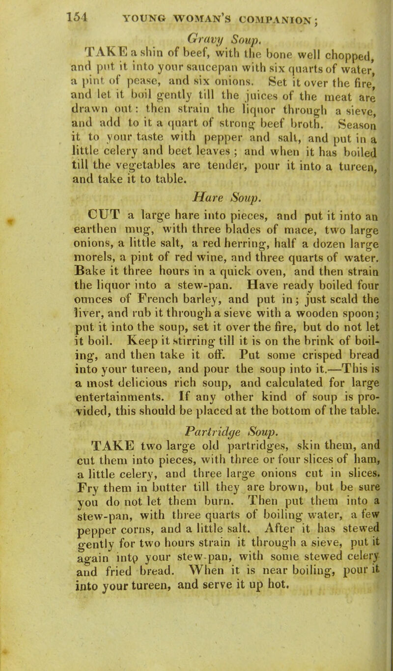 Gravy Soup. TAKE a shin of beef, with the bone well chopped, and put it into your saucepan with six quarts of water, a pint, of pease, and six onions. Set it over the fire* and let it boil gently till the juices of the meat are drawn out: then strain the liquor through a sieve, and add to it a quart of strong beef broth. Season it to your taste with pepper and sail, and put in a little celery and beet leaves ; and when it has boiled till the vegetables are tender, pour it into a tureen, and take it to table. Hare Soup. CUT a large hare into pieces, and put it into an earthen mug, with three blades of mace, two large onions, a little salt, a red herring, half a dozen large morels, a pint of red wine, and three quarts of water. Bake it three hours in a quick oven, and then strain the liquor into a stew-pan. Have ready boiled four ounces of French barley, and put in; just scald the liver, and rub it through a sieve with a wooden spoon; put it into the soup, set it over the fire, but do not let it boil. Keep it stirring till it is on the brink of boil- ing, and then take it off. Put some crisped bread into your tureen, and pour the soup into it.—This is a most delicious rich soup, and calculated for large entertainments. If any other kind of soup is pro- vided, this should be placed at the bottom of the table. Partridge Soup. TAKE two large old partridges, skin them, and cut them into pieces, with three or four slices of ham, a little celery, and three large onions cut in slices. Fry them in butter till they are brown, but be sure you do not let them burn. Then put them into a stew-pan, with three quarts of boiling water, a few pepper corns, and a little salt. After it has stewed gently for two hours strain it through a sieve, put it again intp your stew-pan, with some stewed celery and fried bread. When it is near boiling, pour it into your tureen, and serve it up hot.