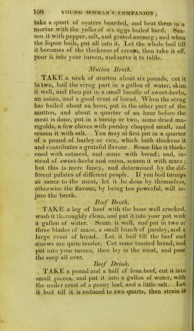 take a quart of oysters bearded, and beat them in a mortar with the yolks of si* eggs boiled hard. Sea- son it with pepper, salt, and grated nutmeg; and when the liquor boils, put all into it. Let the whole boil till it becomes of the thickness of cream, then take it off, pour it into your tureen, and serve it to table. Mutton Broth. TAKE a neck of mutton about six pounds, cut it in two, boil the scrag part in a gallon of water, skim it well, and then put in a small bundle of sweet-herbs, an onion, and a good crust of bread. When the scrag has boiled about an hour, put in the other part of the mutton, and about a quarter of an hour before the meat is done, put in a turnip or two, some dried ma- rigolds, a few chives with parsley chopped small, and season it with salt. You may at first put in a quarter of a pound of barley or rice, which both thickens it and contributes a grateful flavour. Some like it thick- ened with oatmeal, and some with bread; and, in- stead of sweet-herbs and onion, season it with mace; but this is mere fancy, and determined by the dif- ferent palates of different people. If you boil turnips as sauce to the meat, let it be done by themselves, otherwise the flavour, by being too powerful, will in- jure the broth. Beef Broth. TAKE a leg of beef with the bone well cracked, wash it thoroughly clean, and put it into your pot with a gallon of water. Scum it well, and put in two or three blades of mace, a small bunch of parsley, and a large crust of bread. Let it boil till the beef and sinews are quite tender. Cut some toasted bread, and put into your tureen, then lay in the meat, and pour the soup all over. Beef Drink. TAKE a pound and a half of lean beef, cut it into small pieces, and put it into a gallon of water, with the under crust of a penny loaf, and a little salt. Let it boil till it is reduced to two quarts, then strain it