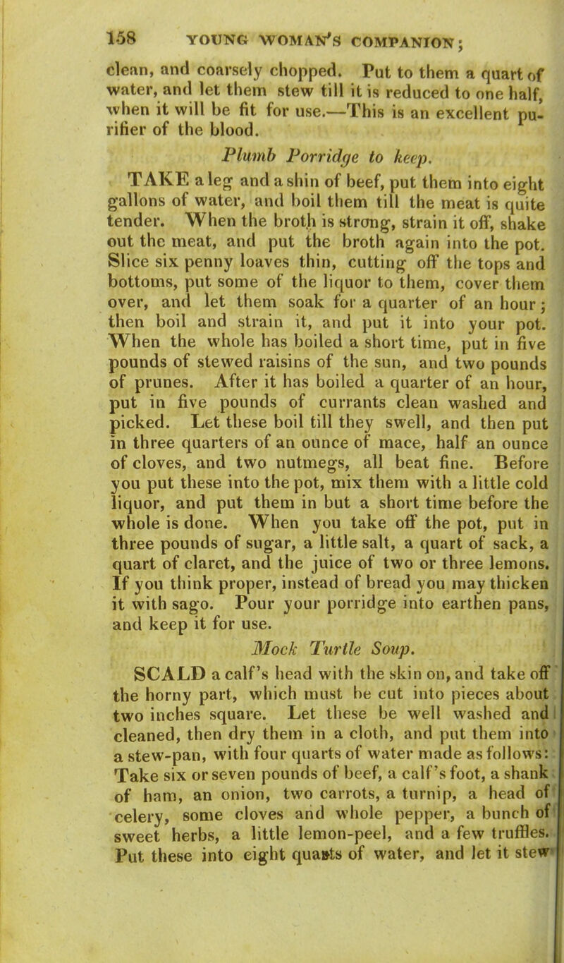 clean, and coarsely chopped. Put to them a quart of water, and let them stew till it is reduced to one half, when it will be fit for use.—This is an excellent pu- rifier of the blood. Plumb Porridge to keep. TAKE a leg and a shin of beef, put them into eight gallons of water, and boil them till the meat is quite tender. When the broth is strong, strain it off, shake out the meat, and put the broth again into the pot. Slice six penny loaves thin, cutting off the tops and bottoms, put some of the liquor to them, cover them over, and let them soak for a quarter of an hour; then boil and strain it, and put it into your pot. When the whole has boiled a short time, put in five pounds of stewed raisins of the sun, and two pounds of prunes. After it has boiled a quarter of an hour, put in five pounds of currants clean washed and picked. Let these boil till they swell, and then put in three quarters of an ounce of mace, half an ounce of cloves, and two nutmegs, all beat fine. Before you put these into the pot, mix them with a little cold liquor, and put them in but a short time before the whole is done. W hen you take off the pot, put in three pounds of sugar, a little salt, a quart of sack, a quart of claret, and the juice of two or three lemons. If you think proper, instead of bread you may thicken it with sago. Pour your porridge into earthen pans, and keep it for use. Mock Turtle Soup. SCALD a calf’s head with the skin on, and take off the horny part, which must be cut into pieces about two inches square. Let these be vrell washed and cleaned, then dry them in a cloth, and put them into a stew-pan, with four quarts of water made as follows: Take six or seven pounds of beef, a calf’s foot, a shank of ham, an onion, two carrots, a turnip, a head of celery, some cloves and whole pepper, a bunch of sweet herbs, a little lemon-peel, and a few truffles. Put these into eight qua&ts of water, and let it stew