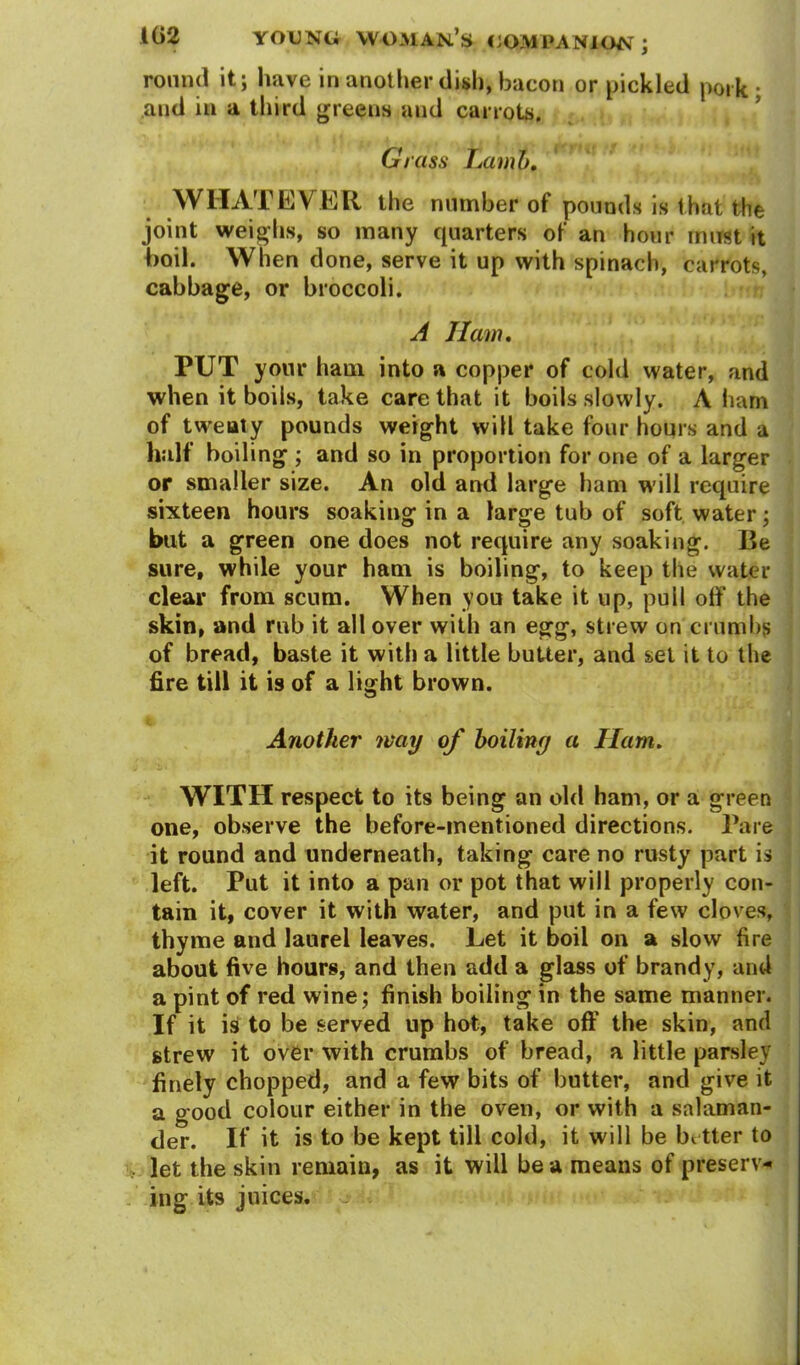 round it; have in another dish, bacon or pickled pork • and in a third greens and carrots. Grass Lamb. WHATEVER the number of pounds is that the joint weighs, so many quarters of an hour must it boil. When done, serve it up with spinach, carrots, cabbage, or broccoli. A I I am. PUT your ham into a copper of cold water, and when it boils, take care that it boils slowly. A ham of twenty pounds weight will take four hours and a half boiling ; and so in proportion for one of a larger or smaller size. An old and large ham will require sixteen hours soaking in a large tub of soft water; but a green one does not require any soaking. Be sure, while your ham is boiling, to keep the water clear from scum. When you take it up, puli off the skin, and rub it all over with an egg, strew on crumbs of bread, baste it with a little butter, and set it to the fire till it is of a light brown. Another may of boiling a Ham. WITH respect to its being an old ham, or a green one, observe the before-mentioned directions. Pare it round and underneath, taking care no rusty part is left. Put it into a pan or pot that will properly con- tain it, cover it with water, and put in a few cloves, thyme and laurel leaves. Let it boil on a slow fire about five hours, and then add a glass of brandy, and a pint of red wine; finish boiling in the same manner. If it is to be served up hot, take off the skin, and strew it over with crumbs of bread, a little parsley finely chopped, and a few bits of butter, and give it a good colour either in the oven, or with a salaman- der. If it is to be kept till cold, it will be bi tter to let the skin remain, as it will be a means of preserv- ing its juices. ji.