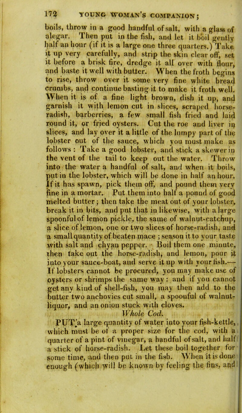 boils, throw in a good handful of salt, with a glass of alegar. Then put in the fish, and let it boil gently half an hour (if it is a large one three quarters.) Take it up very carefully, and strip the skin clear off, set it before a brisk fire, dredge it all over with flour, and baste it well with butler. When the froth begins to rise, throw over it some very fine white bread crumbs, and continue basting it to make it froth well. When it is of a fine light brown, dish it up, and garnish it with lemon cut in slices, scraped horse- radish, barberries, a few small fish fried and laid round it, or fried oysters. Cut the roe and liver iq slices, and lay over it a little of the lumpy part of the lobster out of the sauce, which you must make as follows : Take a good lobster, and stick a skewer in the vent of the tail to keep out the water. Throw into the water a handful of salt, and when it boils, putin the lobster, which will be done in half an hour. If it has spawn, pick them off, and pound them very fine in a mortar. Put them into half a pound of good melted butter; then take the meat out of your lobster, break it in bits, and put that in likewise, with a large spoonful of lemon pickle, the same of walnut-catchup, a slice of lemon, one or two slices of horse-radish, and a small quantity of beaten mace ; season it to your taste with salt and chyan pepper. ' Boil them one minute, then take out the horse-radish, and lemon, pour it into your sauce-boat, and serve it up with your fish.— If lobsters cannot be procured, you may make use of oysters or shrimps the same way : and if you cannot get any kind of shell-fish, you may then add to the butter two anchovies cut small, a spoonful of walnut- liquor, and an onion stuck with cloves. Whole Cod. PUT'a large quantity of water into your fish-kettle, which must be of a proper size for the cod, with a quarter of a pint of vinegar, a handful of salt, and half a stick of horse-radish. Let these boil together for some time, and then put in the fish. When it is done enough (which will be known by feeling the fins, and