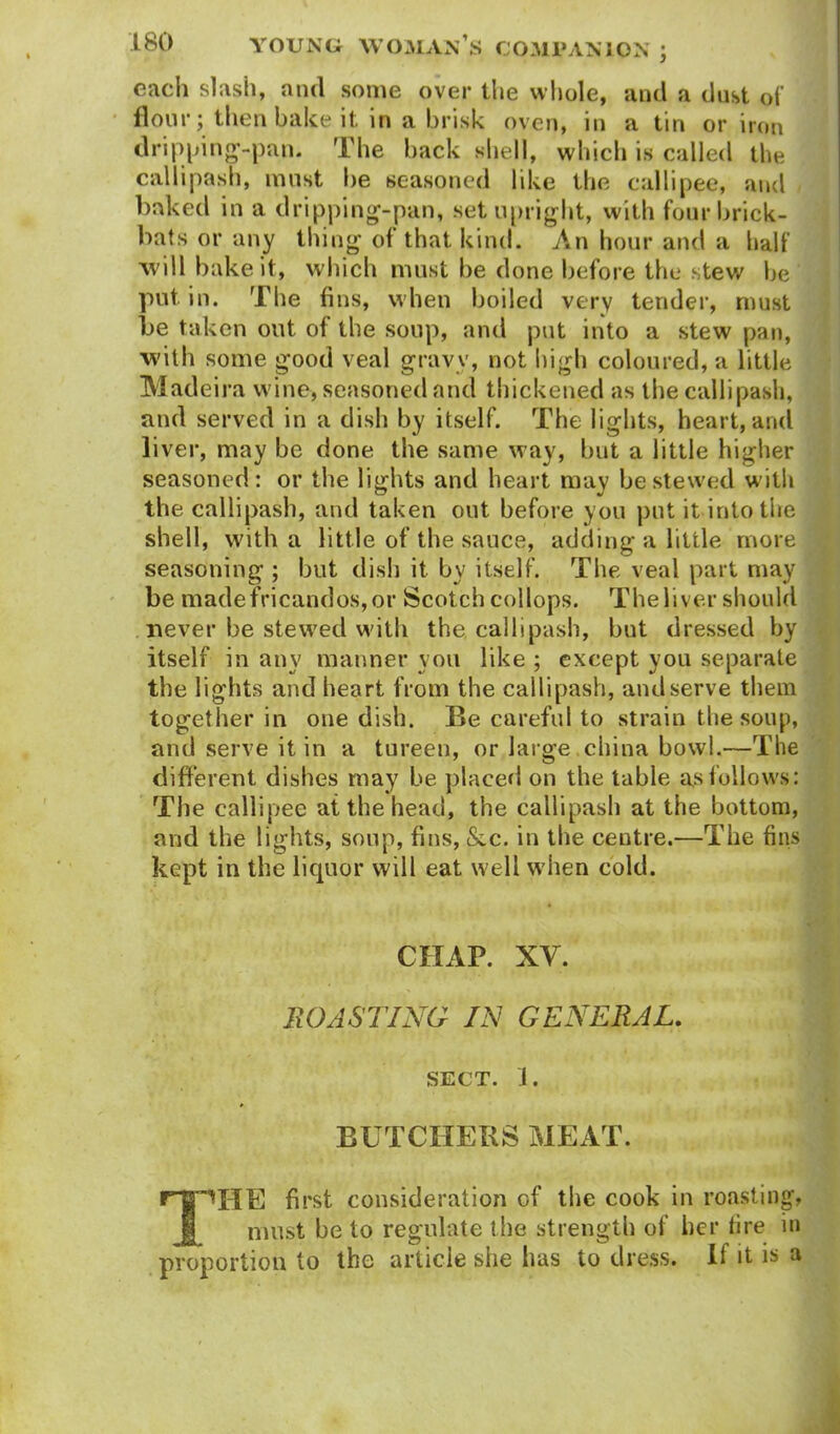 each slash, and some over the whole, and a dust of flour; then bake it in a brisk oven, in a tin or iron dripping-pan. The back shell, which is called the callipash, must he seasoned like the callipee, and baked in a dripping-pan, set upright, with four brick- bats or any thing of that kind. An hour and a half will bake it, which must be done before the stew be put in. The fins, when boiled very tender, must be taken out of the soup, and put into a stew pan, with some good veal gravy, not high coloured, a little Madeira wine, seasoned and thickened as the callipash, and served in a dish by itself. The lights, heart, and liver, may be done the same way, but a little higher seasoned: or the lights and heart may be stewed with the callipash, and taken out before you put it into the shell, with a little of the sauce, adding a little more seasoning ; but dish it by itself. The veal part may be madefricandos,or Scotch collops. The liver should never be stewed with the callipash, but dressed by itself in any manner you like ; except you separate the lights and heart from the callipash, and serve them together in one dish. Be careful to strain the soup, and serve it in a tureen, or large china bowl.—The different dishes may be placed on the table as follows: The callipee at the head, the callipash at the bottom, and the lights, soup, fins, &c. in the centre.—The fins kept in the liquor will eat well when cold. CRAP. XV. ROASTING IN GENERAL. SECT. J. BUTCHERS MEAT. HpHE first consideration of the cook in roasting, must be to regulate the strength of her fire in proportion to the article site has to dress. If it is a