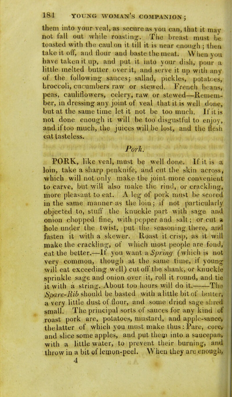 them into your veal, as secure as you can, that it may not fall out while roasting1.. The breast must be toasted with the caul on it till it is near enough ; then take it off, and flour and baste the meat. When you have taken it up, and put it into your dish, pour a little melted butter over it, and serve it up with any of the following sauces; sallad, pickles, potatoes, broccoli, cucumbers raw or stewed. French beans, peas, cauliflowers, celery, raw or stewed—Remem- ber, in dressing any joint of veal that it is well done, but at the same time let it not be too much. If it is not done enough it will be too disgustful to enjoy, and if too much, the juices will be lost, and the flesh eat tasteless. Porlt. PORK, like veal, must be well done. If it is a loin, take a sharp penknife, and cut the skin across, which will not only make the joint more convenient to carve, but will also make the rind, or crackling, more pleasant to eat. A leg of pork must be scored in the same manner as the loin; if not particularly objected to, stuff' the knuckle part with sage and onion chopped fine, with pepper and salt; or cut a hole under the twist, put the seasoning there, and fasten it with a skewer. Roast it crisp, as it will make the crackling, of which most people are fond, eat the better.—If you want a Spring (which is not very common, though at the same time, if young will eat exceeding well) cutoff1 the shank, or knuckle sprinkle sage and onion over it, roll it round, and tie it with a string. About too hours will do it. The Spare-Rib should he basted with a little bit of butter, a very little dust of flour, and some dried sage shred small. The principal sorts of sauces for any kind of roast pork are, potatoes, mustard, and apple-sauce, the latter of which you must make thus: Pare, core, and slice some apples, and put them into a saucepan, with a little water, to prevent their burning, and throw in a bit of lemon-peel. When they are enough, 4