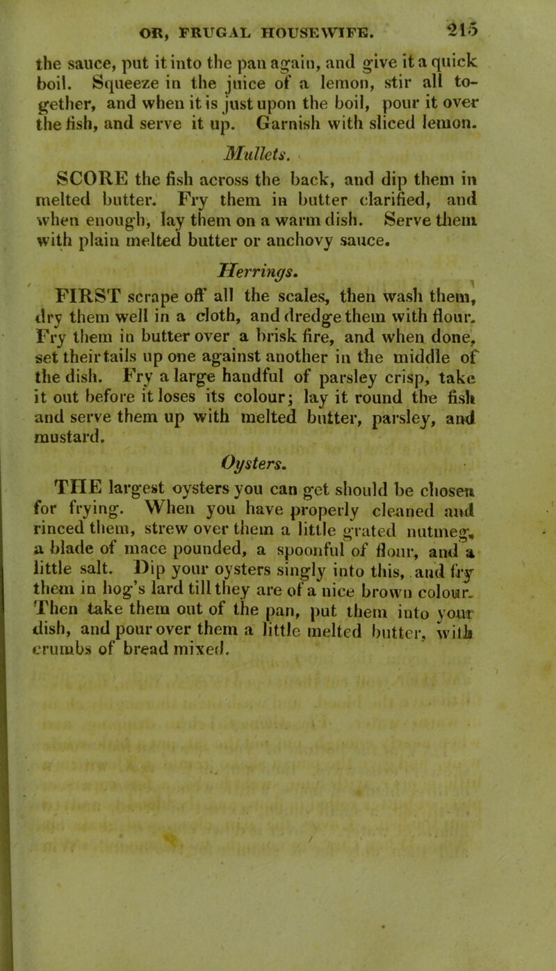 the sauce, put it into the pan again, and give it a quick boil. Squeeze in the juice of a lemon, stir all to- gether, and when it is just upon the boil, pour it over the fish, and serve it up. Garnish with sliced lemon. Mullets. SCORE the fish across the back, and dip them in melted butter. Fry them in butter clarified, and when enough, lay them on a warm dish. Serve them with plain melted butter or anchovy sauce. Herrings. FIRST scrape off all the scales, then wash them, dry them well in a cloth, and dredge them with flour. Fry them in butter over a brisk fire, and when done, set their tails up one against another in the middle of the dish. Fry a large handful of parsley crisp, take it out before it loses its colour; lay it round the fish and serve them up with melted butter, parsley, and mustard. Oysters. TIIE largest oysters you can get should be chosen for frying. When you have properly cleaned and rinced them, strew over them a little grated nutmeg, a blade of mace pounded, a spoonful of flour, and\ little salt. Dip your oysters singly into this, and fry them in hog’s lard till they are of a nice brown colour. Then take them out of the pan, put them into your dish, and pour over them a little melted butter, with crumbs of bread mixed. /