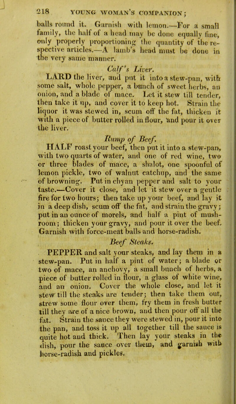 balls round it. Garnish with lemon.—For a small family, the half ol a head may he done equally line, only properly proportioning; the quantity of the re- spective articles.—A lamb’s head must be done in the very same manner. Calf1 a Liver. LAUD the liver, and put it into a stew-pan, with some salt, whole pepper, a bunch of sweet herbs, an onion, and a blade of mace. Let it stew till tender, then take it up, and cover it to keep hot. Strain the liquor it was stewed in, scum off the fat, thicken it with a piece of butter rolled in flour, land pour it over the liver. Hump of Beef. H ALb roast your beef, then put it into a stew-pan, with two quarts of water, and one of red wine, two or three blades of mace, a shalot, one spoonful of lemon pickle, two of walnut catchup, and the same of browning'. Put in chyan pepper and salt to your taste.—Cover it close, and let it stew over a gentle fire for two hours; then take up your beef, ami lay it in a deep dish, scum off the fat, and strain the gravy; put in an ounce of morels, and half a pint of mush- room ; thicken your gravy, and pour it over the beef. Garnish with force-meat balls and horse-radish. Beef Steaks, PEPPER and salt your steaks, and lay them in a stew-pan. Putin haif a pint of water; a blade or two of mace, an anchovy, a small bunch of herbs, a piece of butter rolled in flour, a glass of white wine, and an onion. Cover the whole close, and let it stew till the steaks are tender; then take them out, strew some flour over them, fry them in fresh butter till they are of a nice brown, and then pour off all the fat. Strain the sauce they were stewed in, pour it into the pan, and toss it up all together till the sauce is quite hot and thick. Then lay your steaks in the dish, pour the sance over them, and garnish with horse-radish and pickles.