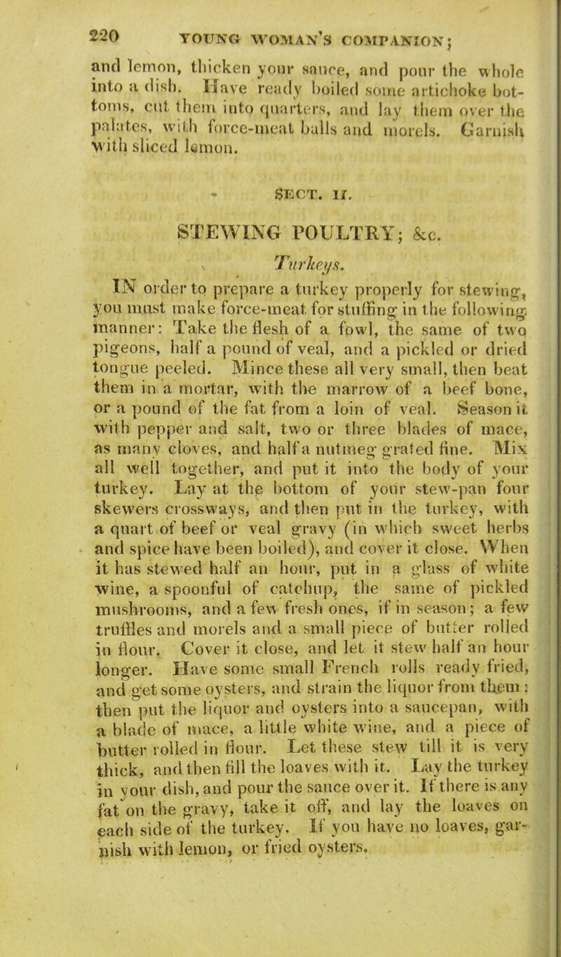 and lemon, thicken yonr sauce, and pour the whole into a dish. Have ready boiled some artichoke bot- toms, cut them into quarters, and lay them over the palates, with force-meat balls and morels. Garnish with sliced lemon. - SECT. II. STEWING POULTRY; &c. * Turkey.9. IN order to prepare a turkey properly for stewing, you must make force-meat for stuffing- in the following; manner: Take the flesh of a fowl, the same of two pigeons, half a pound of veal, and a pickled or dried tongue peeled. Mince these all very small, then beat them in a mortar, with the marrow of a beef bone, or a pound of the fat from a loin of veal. Season it with pepper and salt, two or three blades of mace, as many cloves, and half a nutmeg grated fine. Mix all well together, and put it into the body of your turkey. Lay at the bottom of your stew-pan four skewers crossways, and then put. in the turkey, with a quart of beef or veal gravy (in which sweet herbs and spice have been boiled), and cover it close. YY hen it has stewed half an hour, put in a glass of white wine, a spoonful of catchup, the same of pickled mushrooms, and a few fresh ones, if in season ; a few truffles and morels and a small piece of butter rolled in dour. Cover it close, and let it stew half an hour longer. Have some small French rolls ready tried, and get some oysters, and strain the liquor from th.em : then put the liquor and oysters into a saucepan, with a blade of mace, a little white wine, and a piece of butter rolled in Hour. Let these stew till it is very thick, and then till the loaves with it. Lay the turkey in vour dish, and pour the sauce over it. If there is any fat on the gravy, take it off, and lay the loaves on each side of the turkey. If you have no loaves, gar- nish with lemon, or fried oysters.