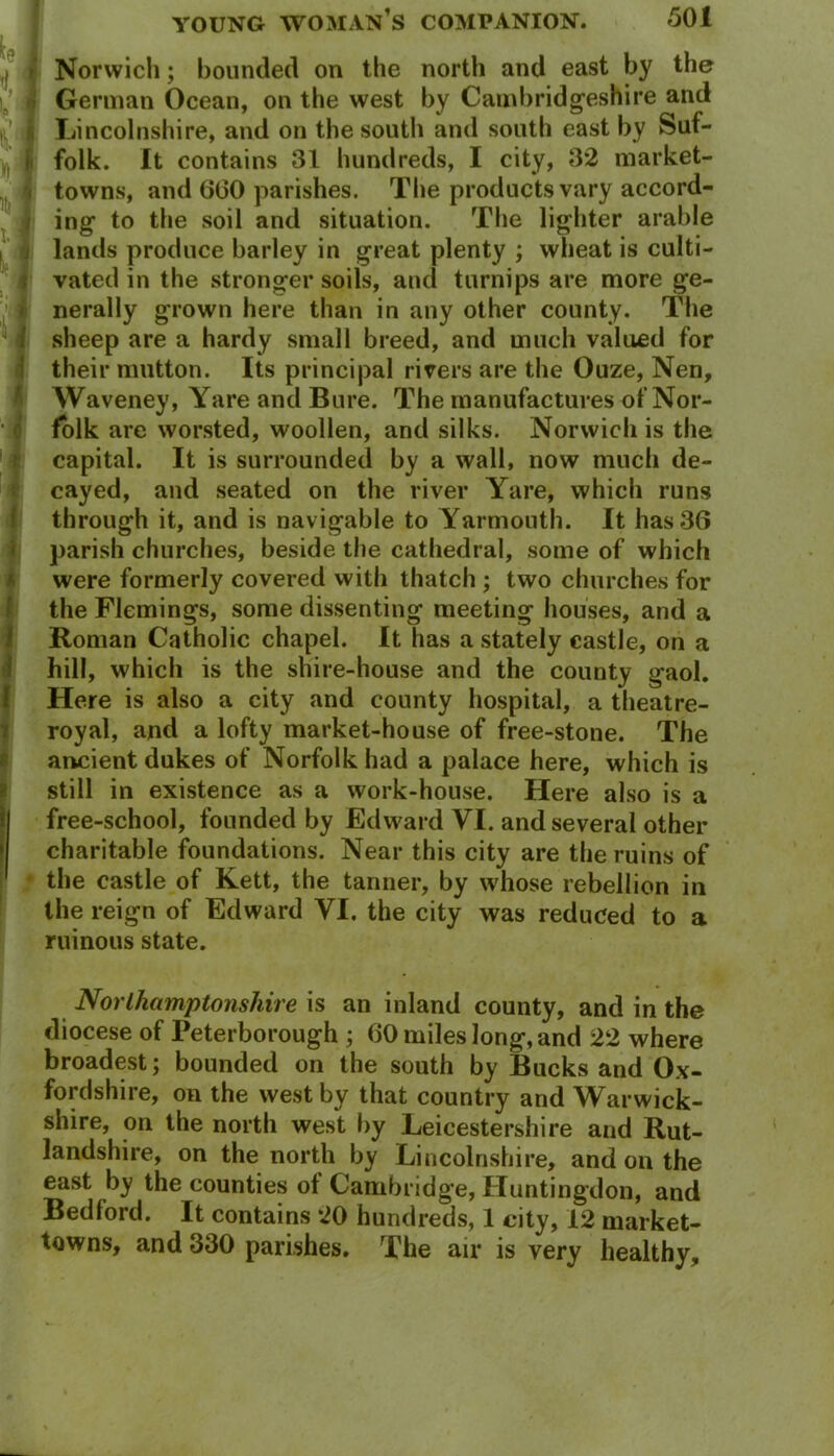 I - Norwich; bounded on the north and east by the German Ocean, on the west by Cambridgeshire and Lincolnshire, and on the south and south east by Suf- folk. It contains 31 hundreds, I city, 32 market- towns, and (360 parishes. The products vary accord- ing to the soil and situation. The lighter arable lands produce barley in great plenty ; wheat is culti- vated in the stronger soils, and turnips are more ge- nerally grown here than in any other county. The sheep are a hardy small breed, and much valued for their mutton. Its principal rivers are the Ouze, Nen, Waveney, Yare and Bure. The manufactures of Nor- folk are worsted, woollen, and silks. Norwich is the capital. It is surrounded by a wall, now much de- cayed, and seated on the river Yare, which runs through it, and is navigable to Yarmouth. It has 36 parish churches, beside the cathedral, some of which were formerly covered with thatch ; two churches for the Flemings, some dissenting meeting houses, and a Roman Catholic chapel. It has a stately castle, on a hill, which is the shire-house and the county gaol. Here is also a city and county hospital, a theatre- royal, and a lofty market-house of free-stone. The ancient dukes of Norfolk had a palace here, which is still in existence as a work-house. Here also is a free-school, founded by Edward VI. and several other charitable foundations. Near this city are the ruins of the castle of Kett, the tanner, by whose rebellion in the reign of Edward YI. the city was reduced to a ruinous state. Northamptonshire is an inland county, and in the diocese of Peterborough ; 60 miles long, and 22 where broadest; bounded on the south by Bucks and Ox- fordshire, on the west by that country and Warwick- shire, on the north west by Leicestershire and Rut- landshire, on the north by Lincolnshire, and on the east by the counties ot Cambridge, Huntingdon, and Bedford. It contains 20 hundreds, 1 city, 12 market- towns, and 330 parishes. The air is very healthy.