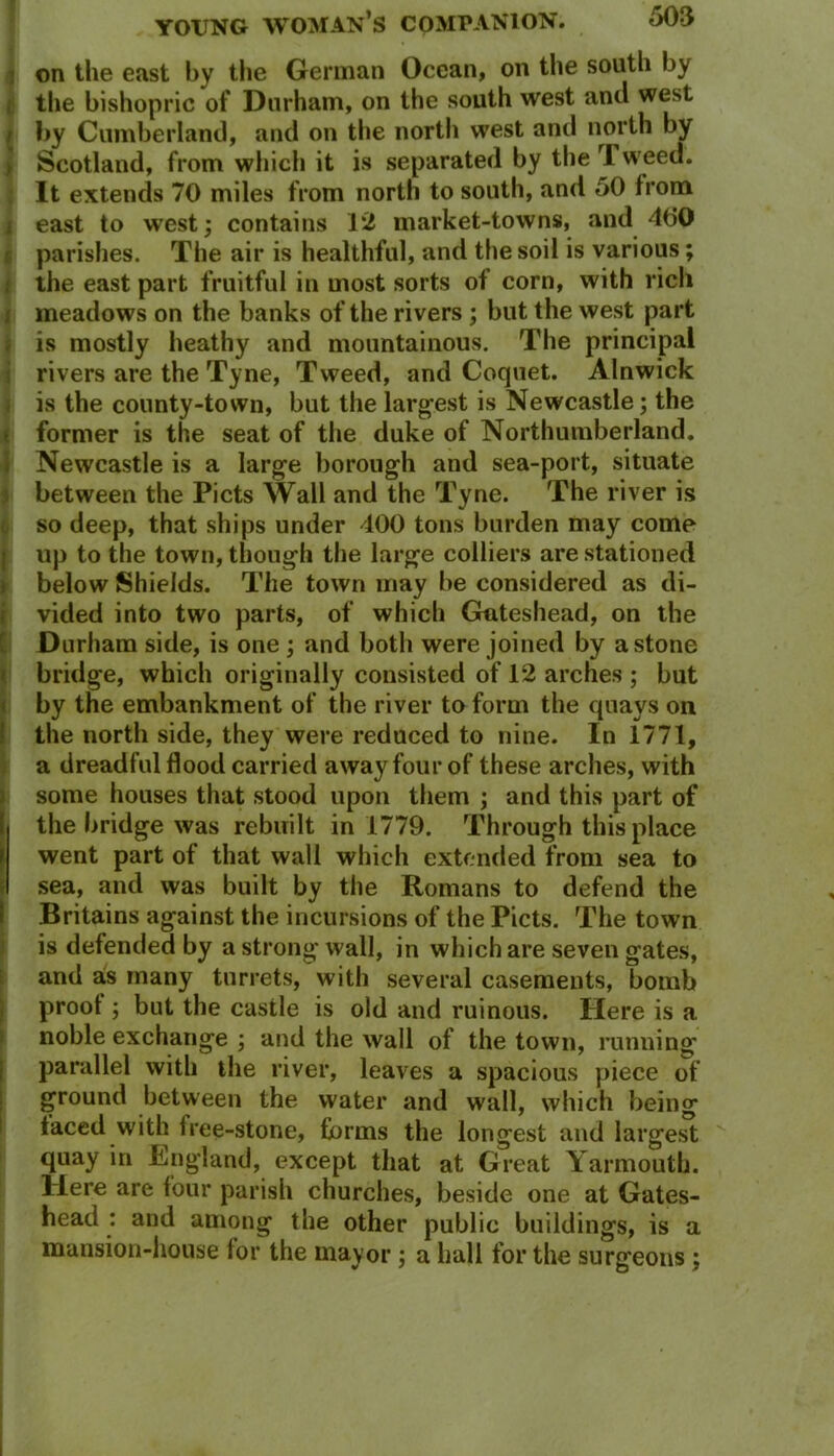 on the east by the German Ocean, on the south by the bishopric of Durham, on the south west and west i by Cumberland, and on the north west and north by Scotland, from which it is separated by the Tweed. It extends 70 miles from north to south, and 50 from east to west; contains 12 market-towns, and 400 parishes. The air is healthful, and the soil is various; the east part fruitful in most sorts of corn, with rich meadows on the banks of the rivers ; but the west part is mostly heathy and mountainous. The principal rivers are the Tyne, Tweed, and Coquet. Alnwick is the county-town, but the largest is Newcastle; the former is the seat of the duke of Northumberland. Newcastle is a large borough and sea-port, situate between the Piets Wall and the Tyne. The river is so deep, that ships under 400 tons burden may come up to the town, though the large colliers are stationed below Shields. The town may be considered as di- vided into two parts, of which Gnteshead, on the Durham side, is one ; and both were joined by a stone bridge, which originally consisted of 12 arches ; but by the embankment of the river to form the quays on the north side, they were reduced to nine. In 1771, a dreadful flood carried away four of these arches, with some houses that stood upon them ; and this part of the bridge was rebuilt in 1779. Through this place went part of that wall which extended from sea to sea, and was built by the Romans to defend the Britains against the incursions of the Piets. The town is defended by a strong wall, in which are seven gates, and as many turrets, with several casements, bomb proof ; but the castle is old and ruinous. Here is a noble exchange ; and the wall of the town, running parallel with the river, leaves a spacious piece of ground between the water and wall, which being faced with free-stone, forms the longest and largest quay in England, except that at Great Yarmouth. Here are four parish churches, beside one at Gates- head : and among the other public buildings, is a mansion-house for the mayor ; a hall for the surgeons ;