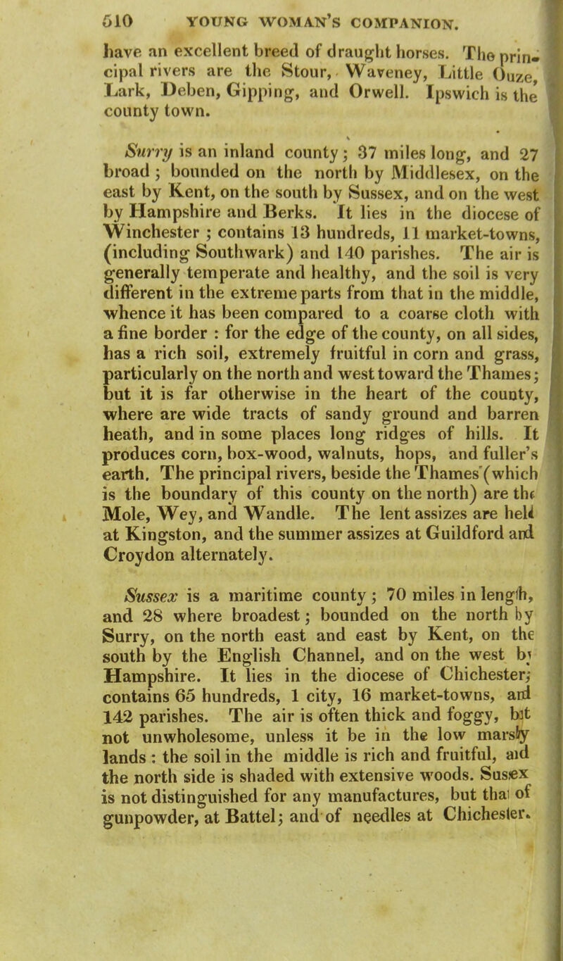 have an excellent breed of draught horses. The prin* cipal rivers are the Stour, Waveney, Little ()uze Lark, Deben, Gipping, and Orwell. Ipswich is the county town. Surry is an inland county ; 37 miles long, and 27 broad ; bounded on the north by Middlesex, on the east by Kent, on the south by Sussex, and on the west by Hampshire and Berks. It lies in the diocese of Winchester ; contains 13 hundreds, 11 market-towns, (including Southwark) and 140 parishes. The air is generally temperate and healthy, and the soil is very different in the extreme parts from that in the middle, whence it has been compared to a coarse cloth with a fine border : for the edge of the county, on all sides, has a rich soil, extremely fruitful in corn and grass, particularly on the north and west toward the Thames; but it is far otherwise in the heart of the county, where are wide tracts of sandy ground and barren heath, and in some places long ridges of hills. It produces corn, box-wood, walnuts, hops, and fuller’s earth. The principal rivers, beside the Thames'(which is the boundary of this county on the north) are the Mole, Wey, and Wandle. The lent assizes are heW at Kingston, and the summer assizes at Guildford and Croydon alternately. Sussex is a maritime county; 70 miles in length, and 28 where broadest; bounded on the north by Surry, on the north east and east by Kent, on the south by the English Channel, and on the west bj Hampshire. It lies in the diocese of Chichester; contains 65 hundreds, 1 city, 16 market-towns, ard 142 parishes. The air is often thick and foggy, bit not unwholesome, unless it be in the low marsfy lands : the soil in the middle is rich and fruitful, aid the north side is shaded with extensive woods. Sus.ex is not distinguished for any manufactures, but thai of gunpowder, at Battel; and of needles at Chichester*