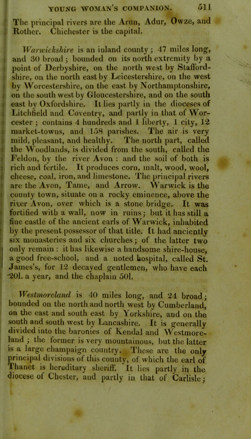 The principal rivers are the Aron, Adur, Owze, and Rother. Chichester is the capital. Warwickshire is an inland county ; 47 miles long, and 30 broad ; bounded on its north extremity by a point of Derbyshire, on the north west by Stafford- shire, on the north east by Leicestershire, on the west by Worcestershire, on the east by Northamptonshire, i on the south west by Gloucestershire, and on the south east by Oxfordshire. It lies partly in the dioceses of Litchfield and Coventry, and partly in that of Wor- cester ; contains 4 hundreds and 1 liberty, 1 city, 12 market-towns, and 158 parishes. The air is very mild, pleasant, and healthy. The north part, called the Woodlands, is divided from the south, called the I Feldon, bv the river Avon : and the soil of both is rich and fertile. It produces corn, malt, wood, wool, f cheese, coal, iron, and limestone. The principal rivers are the Avon, Tame, and Arrow. Warwick is the county town, situate on a rocky eminence, above the river Avon, over which is a stone bridge. It was fortified with a wall, now in ruins; but it has still a fine castle of the ancient earls of Warwick, inhabited by the present possessor of that title, ft had anciently six monasteries and six churches; of the latter two only remain : it has likewise a handsome shire-house, a good free-school, and a noted hospital, called St. James’s, for 12 decayed gentlemen, who have each *201. a year, and the chaplain 501. Westmoreland is 40 miles long, and 24 broad; bounded on the north and north west by Cumberland, on the east and south east by Yorkshire, and on the south and south west by Lancashire. It is generally divided into the baronies of Kendal and Westmore- land ; the former is very mountainous, but the latter is a large champaign country. These are the only principal divisions of this county, of which the earl of Thanet is hereditary sheriff. It lies partly in the diocese of Chester, and partly in that of Carlisle;