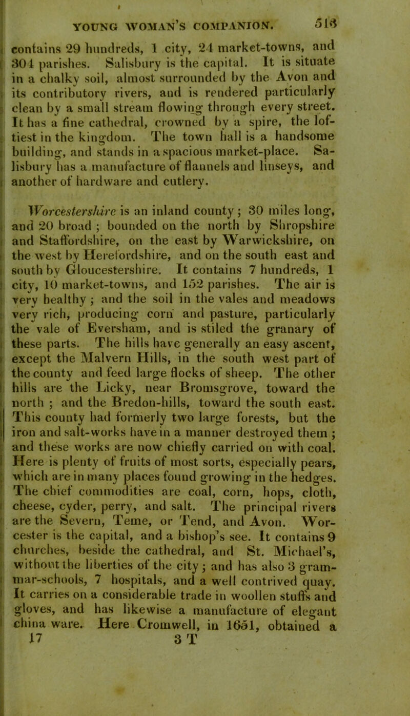 contains 29 hundreds, 1 city, 24 market-towns, and { 301 parishes. Salisbury is the capital. It is situate in a chalky soil, almost surrounded by the Avon and its contributory rivers, and is rendered particularly clean by a small stream flowing- through every street. It has a fine cathedral, crowned by a spire, the lof- tiest in the kingdom. The town hall is a handsome building, and stands in a spacious market-place. Sa- lisbury has a manufacture of flannels and linseys, and I another of hardware and cutlery. Worcestershire is an inland county; 30 miles long, and 20 broad ; bounded on the north by Shropshire and Staffordshire, on the east by Warwickshire, oil the west by Herefordshire, and on the south east and south by Gloucestershire. It contains 7 hundreds, 1 city, 10 market-towns, and 152 parishes. The air is very healthy ; and the soil in the vales and meadows very rich, producing corn and pasture, particularly the vale of Eversham, and is stiled the granary of these parts. The hills have generally an easy ascent, except the Malvern Hills, in the south west part of the county and feed large flocks of sheep. The other hills are the Licky, near Bromsgrove, toward the north ; and the Bredon-hills, toward the south east. This county had formerly two large forests, but the i iron and salt-works have in a manner destroyed them ; and these works are now chiefly carried on with coal. Here is plenty of fruits of most sorts, especially pears, which are in many places found growing in the hedges. The chief commodities are coal, corn, hops, cloth, cheese, cyder, perry, and salt. The principal rivers are the Severn, Teme, or Tend, and Avon. Wor- cester is the capital, and a bishop’s see. It contains 9 churches, beside the cathedral, and St. Michael’s, without the liberties ol the city ; and has also 3 gram- mar-schools, 7 hospitals, and a well contrived quay. It carries on a considerable trade in woollen stuffs and gloves, and has likewise a manufacture of elegant china ware. Here Cromwell, in 1351, obtained a 17 3 T