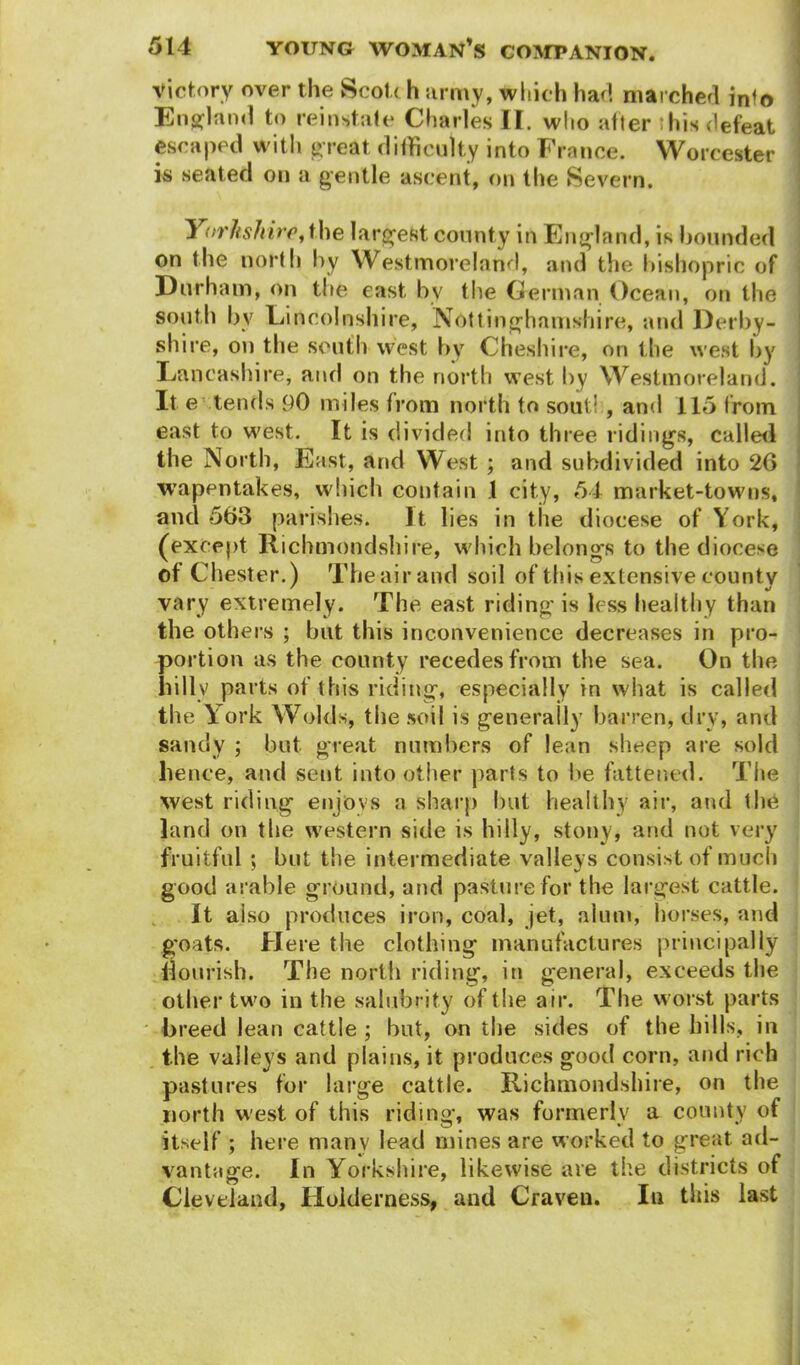 victory over the Scott h army, which had marched info England to reinstate Charles II. who after * his defeat escaped with great difficulty into France. Worcester is seated on a gentle ascent, on the Severn. 1 orltshire, the largest county in England, is hounded on the north by Westmoreland, and the bishopric of Durham, on the east bv the German Ocean, on the south by Lincolnshire, Nottinghamshire, and Derby- shire, on the south west by Cheshire, on the west by Lancashire, and on the north west by Westmoreland. It e tends 90 miles from north to soot! , and 115 from east to west. It is divided into three ridings, called the North, East, arid West ; and subdivided into 26 wapentakes, which contain 1 city, 54 market-towns, and 563 parishes. It lies in the diocese of York, (except Richmondshire, which belongs to the diocese of Chester.) The air and soil of this extensive county vary extremely. The east riding is less healthy than the others ; but this inconvenience decreases in pro- portion as the county recedes from the sea. On the billv parts of this riding, especially in what is called tlie York Wolds, the soil is generally barren, dry, and sandy ; but great numbers of lean sheep are sold lienee, and sent into other parts to be fattened. The west riding enjovs a sharp but healthy air, and the land on the western side is hilly, stony, and not very fruitful ; but the intermediate valleys consist of much good arable ground, and pasture for the largest cattle. It aiso produces iron, coal, jet, alum, horses, and goats. Here the clothing manufactures principally nourish. The north riding, in general, exceeds the other two in the salubrity of the air. The worst parts breed lean cattle ; but, on the sides of the hills, in the valleys and plains, it produces good corn, and rich pastures for large cattle. Richmondshire, on the north west of this riding, was formerly a county of itself ; here many lead mines are worked to great ad- vantage. In Yorkshire, likewise are the districts of Cleveland, Holderness, and Craven. In this last