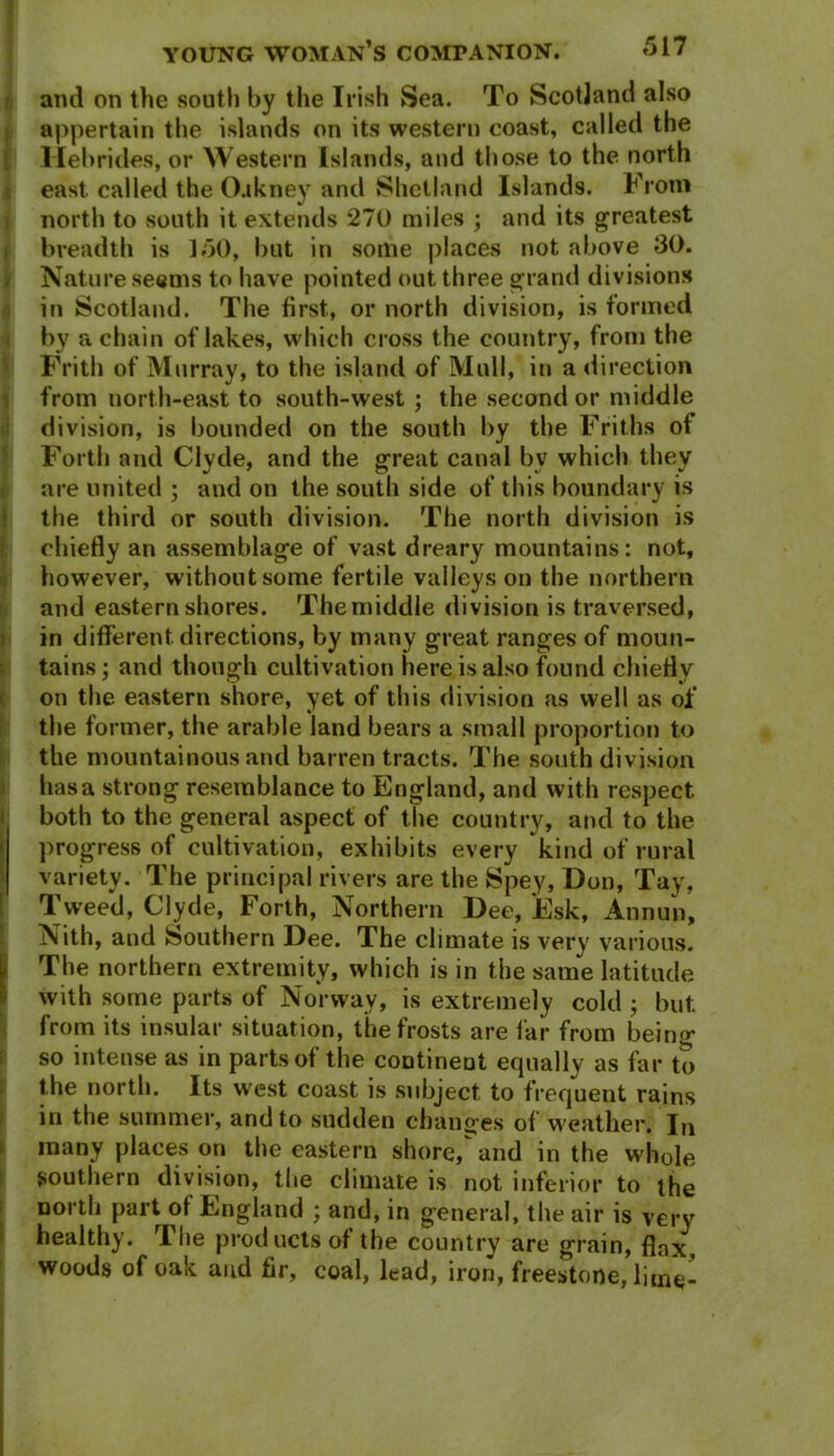 ami on the south by the Irish Sea. To Scotland also appertain the islands on its western coast, called the Hebrides, or Western Islands, and those to the north east called the O.tkney and Shetland Islands. From north to south it extends 270 miles ; and its greatest breadth is 150, but in some places not above 30. Nature seems to have pointed out three grand divisions in Scotland. The first, or north division, is formed by a chain of lakes, which cross the country, from the Frith of Murray, to the island of Mull, in a direction from north-east to south-west ; the second or middle division, is bounded on the south by the Friths of Forth and Clyde, and the great canal bv which they are united ; and on the south side of this boundary is the third or south division. The north division is chiefly an assemblage of vast dreary mountains: not, however, without some fertile valleys on the northern and eastern shores. Themiddle division is traversed, in different directions, by many great ranges of moun- tains ; and though cultivation here is also found chiefly on the eastern shore, yet of this division as well as of the former, the arable land bears a small proportion to the mountainous and barren tracts. The south division has a strong resemblance to England, and with respect both to the general aspect of the country, and to the progress of cultivation, exhibits every kind of rural variety. The principal rivers are the Spey, Don, Tay, Tweed, Clyde, Forth, Northern Dee, Esk, Annun, Nith, and Southern Dee. The climate is very various. (The northern extremity, which is in the same latitude with some parts of Norway, is extremely cold ; but from its insular situation, the frosts are far from being so intense as in parts of the continent equally as far to the north. Its w'est coast is subject to frequent rains in the summer, and to sudden changes of weather. In many places on the eastern shore, and in the whole southern division, the climate is not inferior to the north part of England ; and, in general, the air is very healthy. The products of the country are grain, flax, woods of oak and fir, coal, lead, iron, freestone, lime-