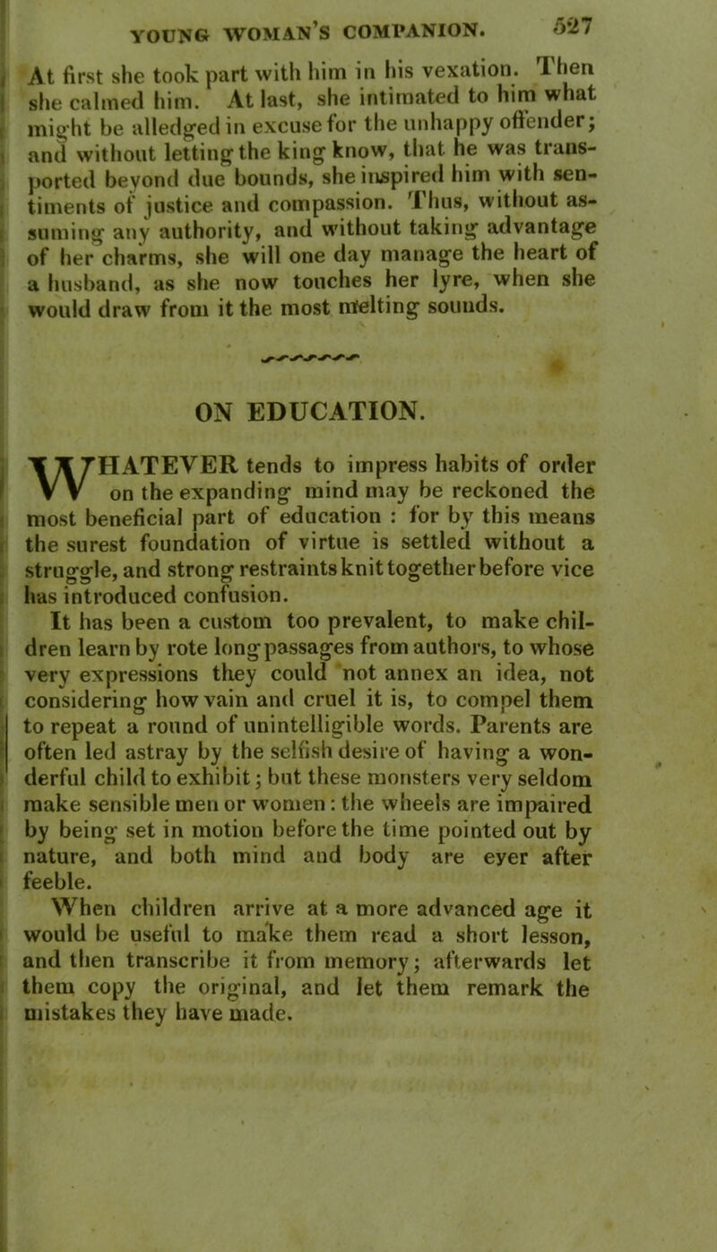 < At first she took part with him in his vexation. Then she calmed him. At last, she intimated to him what might be alledged in excuse for the unhappy offender; and without letting the king know, that he was trans- ported beyond due bounds, she inspired him with sen- timents of justice and compassion. '1 hus, without as- suming any authority, and without taking advantage of her charms, she will one day manage the heart of a husband, as she now touches her lyre, when she would draw from it the most melting sounds. ON EDUCATION. TlfTHATEYER tends to impress habits of order VV on the expanding mind may be reckoned the most beneficial part of education : for by this means the surest foundation of virtue is settled without a struggle, and strong restraints knit together before vice has introduced confusion. It has been a custom too prevalent, to make chil- dren learn by rote long passages from authors, to whose very expressions they could not annex an idea, not considering how vain and cruel it is, to compel them to repeat a round of unintelligible words. Parents are often led astray by the selfish desire of having a won- derful child to exhibit; but these monsters very seldom make sensible men or women : the wheels are impaired by being set in motion before the time pointed out by nature, and both mind and body are eyer after feeble. When children arrive at a more advanced age it would be useful to make them read a short lesson, and then transcribe it from memory; afterwards let them copy the original, and let them remark the mistakes they have made.