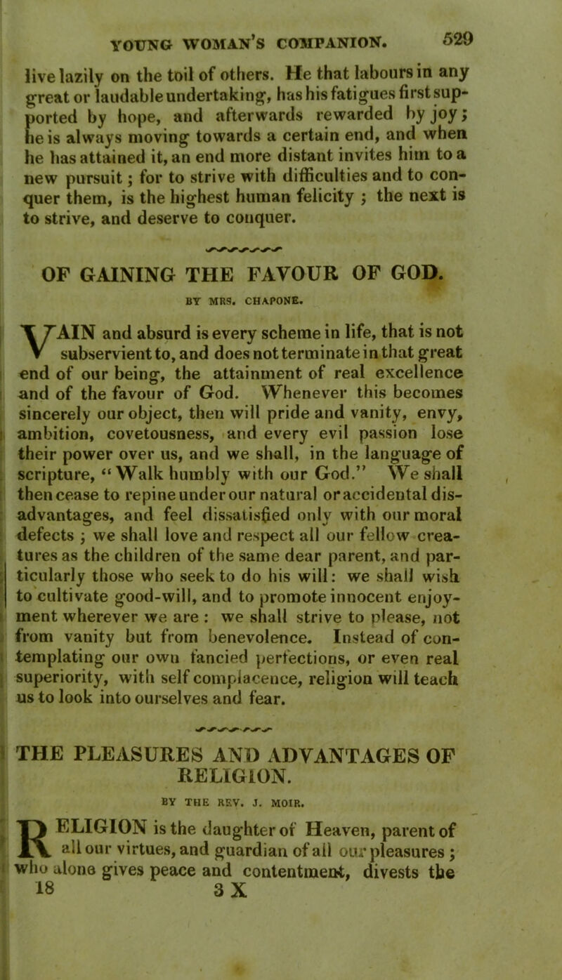 live lazily on the toil of others. He that labours in any great or laudable undertaking, has his fatigues first sup- ported by hope, and afterwards rewarded by joy> he is always moving towards a certain end, and when he has attained it, an end more distant invites him to a new pursuit; for to strive with difficulties and to con- quer them, is the highest human felicity ; the next is to strive, and deserve to conquer. OF GAINING THE FAVOUR OF GOD. BY MRS. CHAPONE. VAIN and absurd is every scheme in life, that is not subservient to, and does not terminate in that great end of our being, the attainment of real excellence and of the favour of God. Whenever this becomes sincerely our object, then will pride and vanity, envy, i ambition, covetousness, and every evil passion lose their power over us, and we shall, in the language of scripture, “ Walk humbly with our God.” We shall then cease to repine under our natural or accidental dis- advantages, and feel dissatisfied only with our moral defects ; we shall love and respect all our fellow crea- tures as the children of the same dear parent, and par- ticularly those who seek to do his will: we shall wish to cultivate good-will, and to promote innocent enjoy- ment wherever we are : we shall strive to please, not from vanity but from benevolence. Instead of con- templating our own fancied perfections, or even real superiority, with self complacence, religion will teach us to look into ourselves and fear. THE PLEASURES AND ADVANTAGES OF RELIGION. BY THE REV. J. MOIR. T} ELIGION is the daught er of Heaven, parent of JlV all our virtues, and guardian of all our pleasures; who alono gives peace and contentment, divests the 18 3 X * : ' *