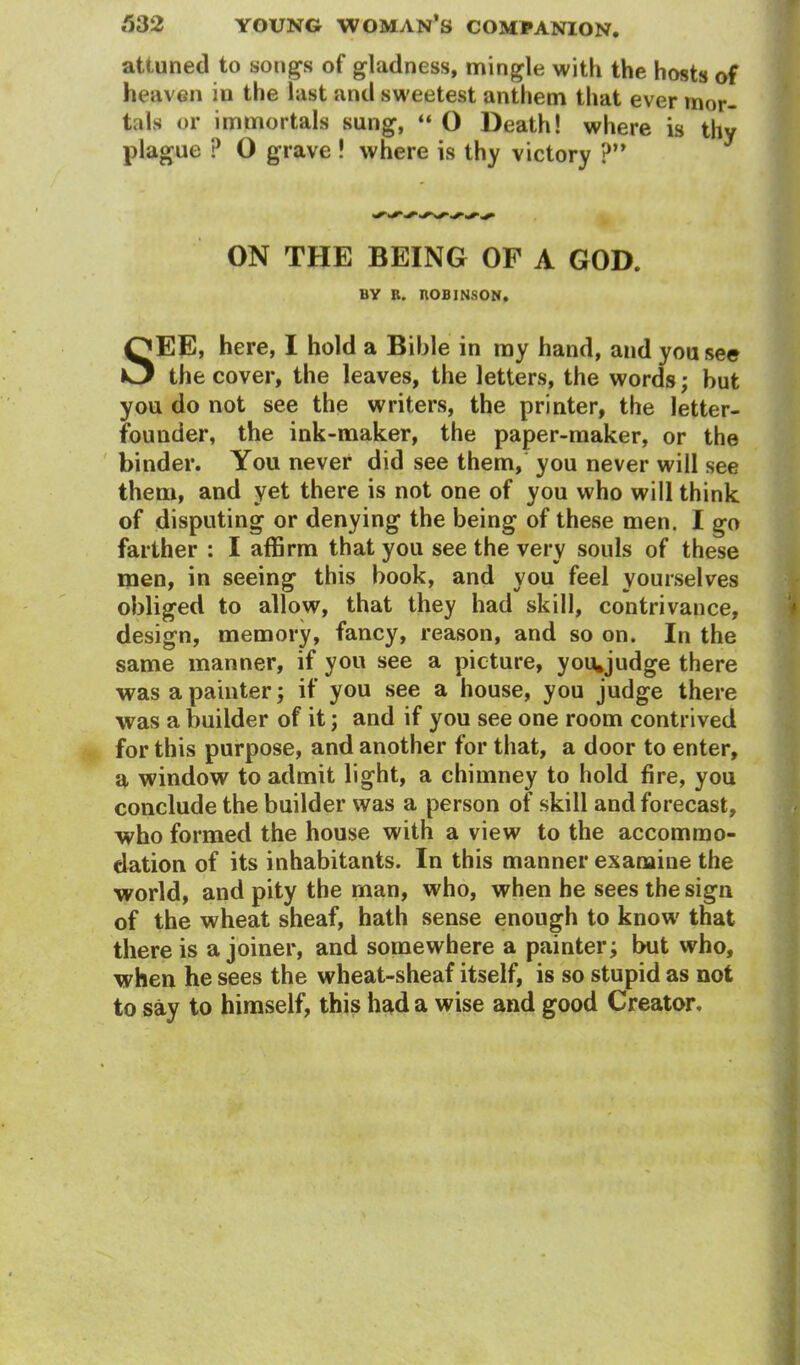 attuned to songs of gladness, mingle with the hosts of heaven in the last and sweetest anthem that ever mor- tals or immortals sung, “ O Death! where is thy plague ? O grave ! where is thy victory ?” ON THE BEING OF A GOD. BY B. BOBINSON. SEE, here, I hold a Bible in my hand, and you see the cover, the leaves, the letters, the words; hut you do not see the writers, the printer, the letter- founder, the ink-maker, the paper-maker, or the binder. You never did see them, you never will see them, and yet there is not one of you who will think of disputing or denying the being of these men. I go farther : I affirm that you see the very souls of these men, in seeing this book, and you feel yourselves obliged to allow, that they had skill, contrivance, design, memory, fancy, reason, and so on. In the same manner, if you see a picture, you*judge there was a painter; if you see a house, you judge there was a builder of it; and if you see one room contrived for this purpose, and another for that, a door to enter, a window to admit light, a chimney to hold fire, you conclude the builder was a person of skill and forecast, who formed the house with a view to the accommo- dation of its inhabitants. In this manner examine the world, and pity the man, who, when he sees the sign of the wheat sheaf, hath sense enough to know that there is a joiner, and somewhere a painter; but who, when he sees the wheat-sheaf itself, is so stupid as not to say to himself, this had a wise and good Creator.