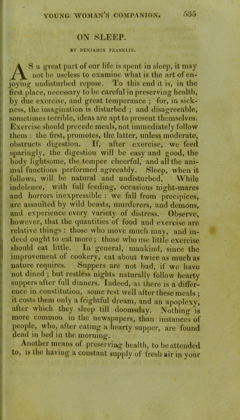 ON SLEEP. BY BENJAMIN FRANKLIN. AS a great part of our life is spent in sleep, it may not he useless to examine what is the art of en- joying1 undisturbed repose. To this end it is, in the first place, necessary to he careful in preserving health, by due exercise, and great temperance ; for, in sick- ness, the imagination is disturbed ; and disagreeable, sometimes terrible, ideas are apt to present themselves. Exercise should precede meals, not immediately follow them : the first, promotes, the latter, unless moderate, obstructs digestion. If, after exercise, we feed sparingly, the digestion will be easy and good, the body lightsome, the temper cheerful, and all the ani- mal functions performed agreeably. Sleep, when it follows, will be natural and undisturbed. While indolence, with full feeding, occasions night-mares and horrors inexpressible : we fall from precipices, are assaulted by wild beasts, murderers, and demons, and experience every variety of distress. Observe, however, that the quantities of food and exercise are relative things : those who move much may, and in- deed ought to eat more; those who use little exercise should eat little. In general, mankind, since the improvement of cookery, eat about twice as much as nature requires. Suppers are not bad, if we have not dined ; but restless nights naturally follow hearty suppers after full dinners. Indeed, as there is a differ- ence in constitution, some rest well after these meals ; it costs them only a frightful dream, and an apoplexy, alter which they sleep till doomsday. Nothing is more common in the newspapers, than instances of people, who, alter eating a hearty supper, are found dead in bed in the morning. Another means of preserving health, to be attended to, is the having a constant supply of fresh air in your