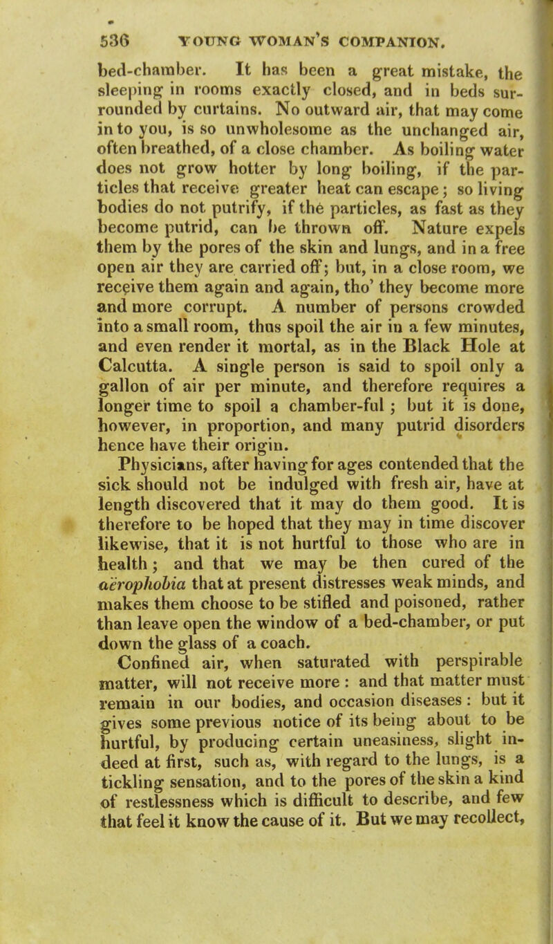 bed-chamber. It has been a great mistake, the sleeping in rooms exactly closed, and in beds sur- rounded by curtains. No outward air, that may come in to you, is so unwholesome as the unchanged air, often breathed, of a close chamber. As boiling water does not grow hotter by long boiling, if the par- ticles that receive greater heat can escape; so living bodies do not putrify, if the particles, as fast as they become putrid, can be thrown off. Nature expels them by the pores of the skin and lungs, and in a free open air they are carried off; but, in a close room, we receive them again and again, tho’ they become more and more corrupt. A number of persons crowded into a small room, thus spoil the air in a few minutes, and even render it mortal, as in the Black Hole at Calcutta. A single person is said to spoil only a gallon of air per minute, and therefore requires a longer time to spoil a chamber-ful; but it is done, however, in proportion, and many putrid disorders hence have their origin. Physicians, after having for ages contended that the sick should not be indulged with fresh air, have at length discovered that it may do them good. It is therefore to be hoped that they may in time discover likewise, that it is not hurtful to those who are in health; and that we may be then cured of the aerophobia that at present distresses weak minds, and makes them choose to be stifled and poisoned, rather than leave open the window of a bed-chamber, or put down the glass of a coach. Confined air, when saturated with perspirable matter, will not receive more : and that matter must remain in our bodies, and occasion diseases: but it gives some previous notice of its being about to be hurtful, by producing certain uneasiness, slight in- deed at first, such as, with regard to the lungs, is a tickling sensation, and to the pores of the skin a kind of restlessness which is difficult to describe, and few that feel it know the cause of it. But we may recollect,