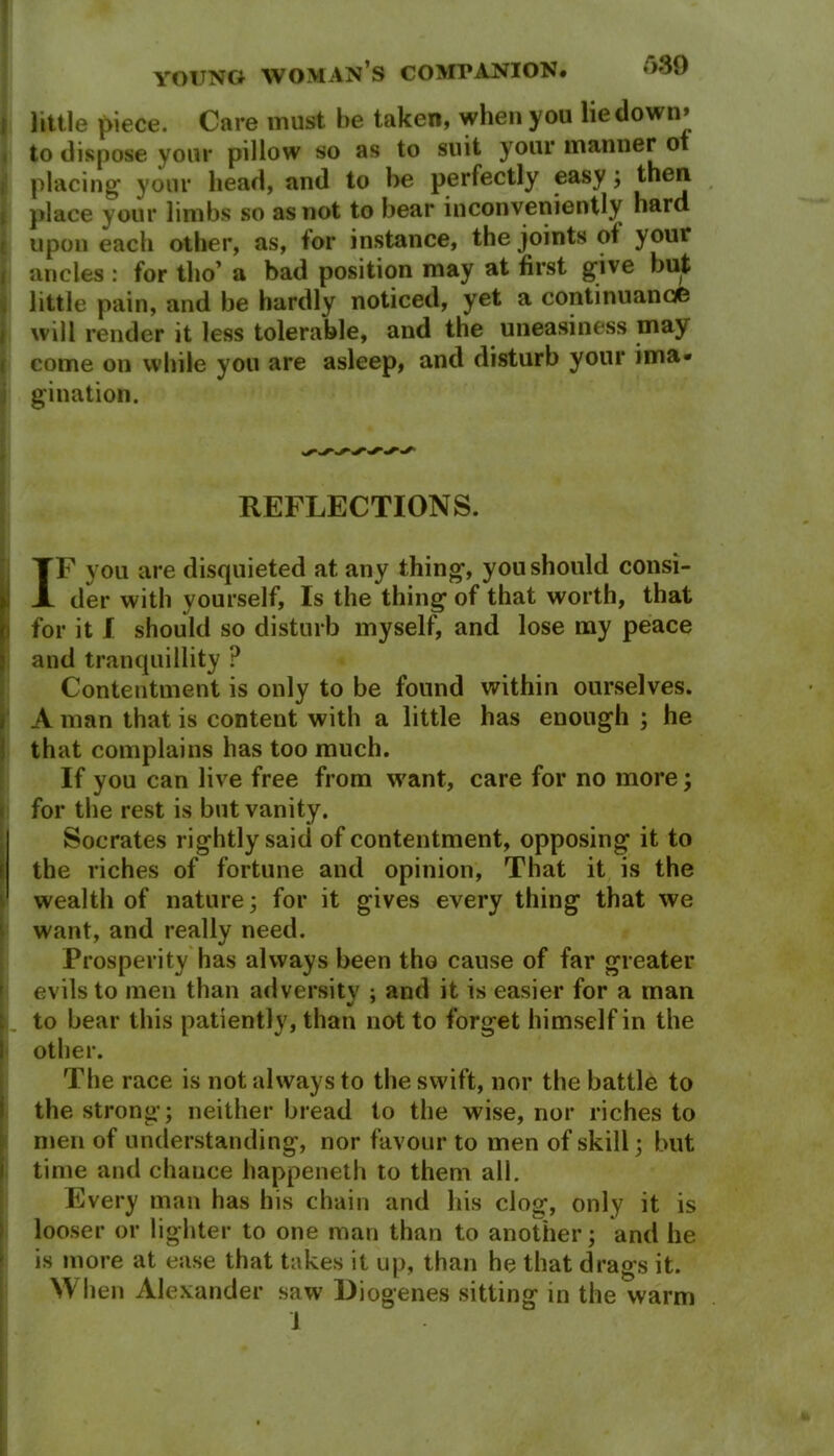 689 little piece. Care must be taken, when you lie down* to dispose your pillow so as to suit your manner ot placing your head, and to be perfectly easy; then place your limbs so as not to bear inconveniently hard upon each other, as, for instance, the joints of your ancles : for tho’ a bad position may at first give but little pain, and be hardly noticed, yet a continuance will render it less tolerable, and the uneasiness may come on while you are asleep, and disturb your ima- gination. REFLECTIONS. IF you are disquieted at any thing, you should consi- der with yourself, Is the thing of that worth, that for it I should so disturb myself, and lose my peace and tranquillity ? Contentment is only to be found within ourselves. A man that is content with a little has enough ; he that complains has too much. If you can live free from want, care for no more; for the rest is but vanity. Socrates rightly said of contentment, opposing it to the riches of fortune and opinion, That it is the wealth of nature; for it gives every thing that we want, and really need. Prosperity has always been tho cause of far greater evils to men than adversity : and it is easier for a man I to bear this patiently, than not to forget himself in the I other. The race is not always to the swift, nor the battle to the strong; neither bread to the wise, nor riches to men of understanding, nor favour to men of skill; but time and chance happeneth to them all. Every man has his chain and his clog, only it is looser or lighter to one man than to another; and he is more at ease that takes it up, than he that drags it. When Alexander saw Diogenes sitting in the warm