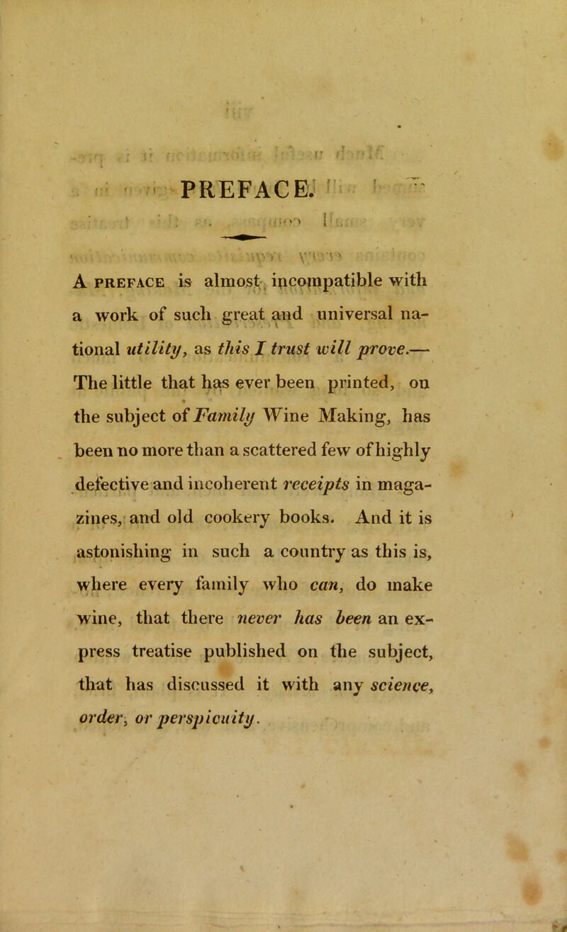 ■ ■ PREFACE; : **>’» 1 - • v.v- v V'rv' A preface is almost incompatible with a work of such great and universal na- tional utility, as this I trust will prove.— The little that has ever been printed, on O’5 V the subject of Family Wine Making, has been no more than a scattered few of highly defective and incoherent receipts in maga- zines, and old cookery books. And it is astonishing in such a country as this is, where every family who can, do make wine, that there never has been an ex- press treatise published on the subject, that has discussed it with any science, order, or perspicuity.