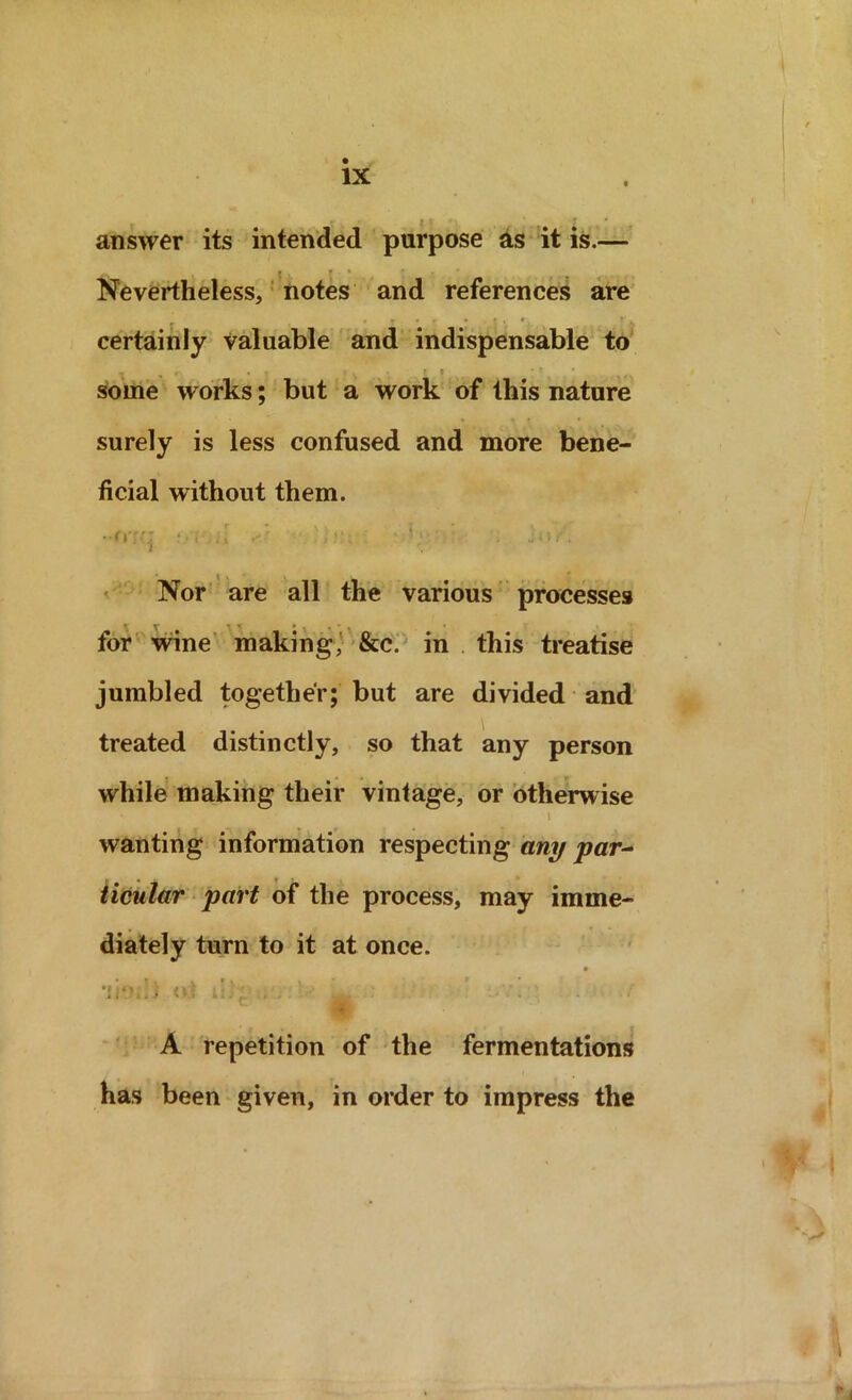 answer its intended purpose as it is.— , • , r • • . * Nevertheless, notes and references are certainly valuable and indispensable to some works; but a work of this nature surely is less confused and more bene- ficial without them. '' C1 . • .j f / t . . S i ’ w • i . Nor are all the various processes for wine making, &c. in this treatise jumbled together; but are divided and treated distinctly, so that any person while making their vintage, or otherwise i wanting information respecting any par- ticular part of the process, may imme- diately turn to it at once. • * i v • v . • llO.-.i .<»$ iij'p . . ^ : A repetition of the fermentations has been given, in order to impress the