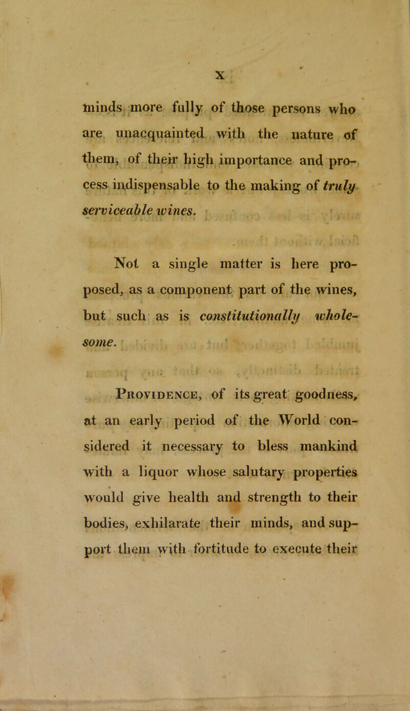 minds more fully of those persons who are unacquainted with the nature of them, of their high importance and pro- cess indispensable to the making of truly serviceable wines. — . y . i 1 i ’ ' » I - t ' ‘ Not a single matter is here pro- posed, as a component part of the wines, but such as is constitutionally whole- some. 3. •;*.« ■ . i' ‘ • , .  ' * • • • Providence, of its great goodness, at an early period of the World con- sidered it necessary to bless mankind with a liquor whose salutary properties would give health and strength to their bodies, exhilarate their minds, and sup- port them with fortitude to execute their