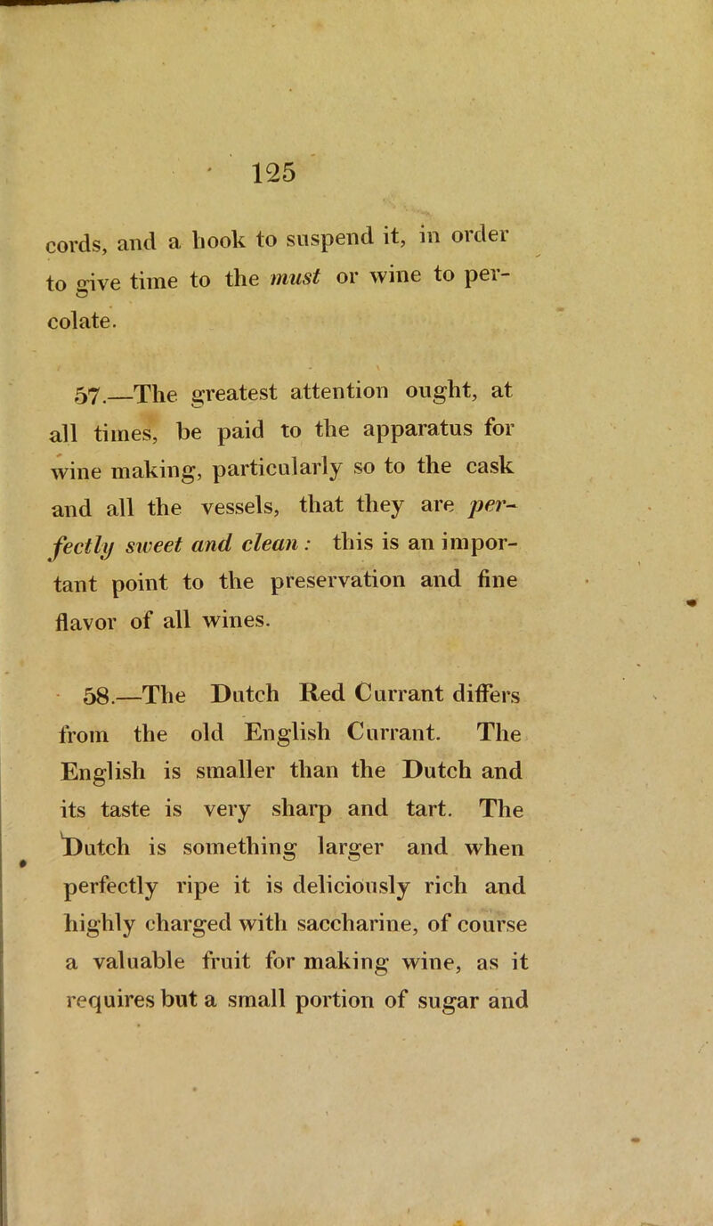 cords, and a book to suspend it, in order to oive time to the must or wine to per- colate. t - \ 57. The greatest attention ought, at all times, be paid to the apparatus for wine making, particularly so to the cask and all the vessels, that they are per- fectly sweet and clean: this is an impor- tant point to the preservation and fine flavor of all wines. 58.—The Dutch Red Currant differs from the old English Currant. The English is smaller than the Dutch and its taste is very sharp and tart. The Dutch is something larger and when perfectly ripe it is deliciously rich and highly charged with saccharine, of course a valuable fruit for making wine, as it requires but a small portion of sugar and