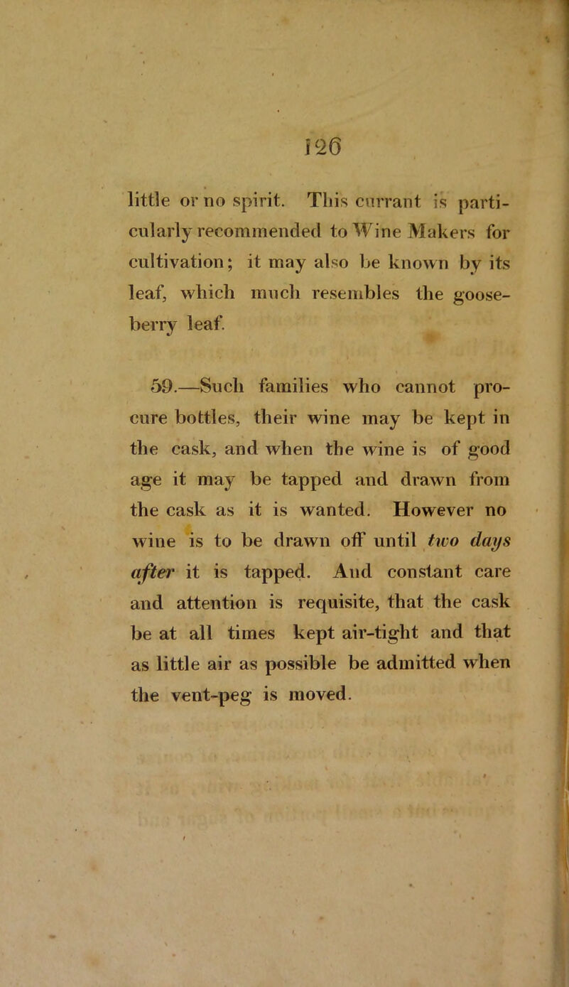 little or no spirit. Tliis currant is parti- cularly recommended to Wine Makers for cultivation; it may also be known by its leaf, which much resembles the goose- berry leaf. 59.—Such families who cannot pro- cure bottles, their wine may be kept in the cask, and when the wine is of good age it may be tapped and drawn from the cask as it is wanted. However no wine is to be drawn off until two days after it is tapped. And constant care and attention is requisite, that the cask be at all times kept air-tight and that as little air as possible be admitted when the vent-peg is moved.