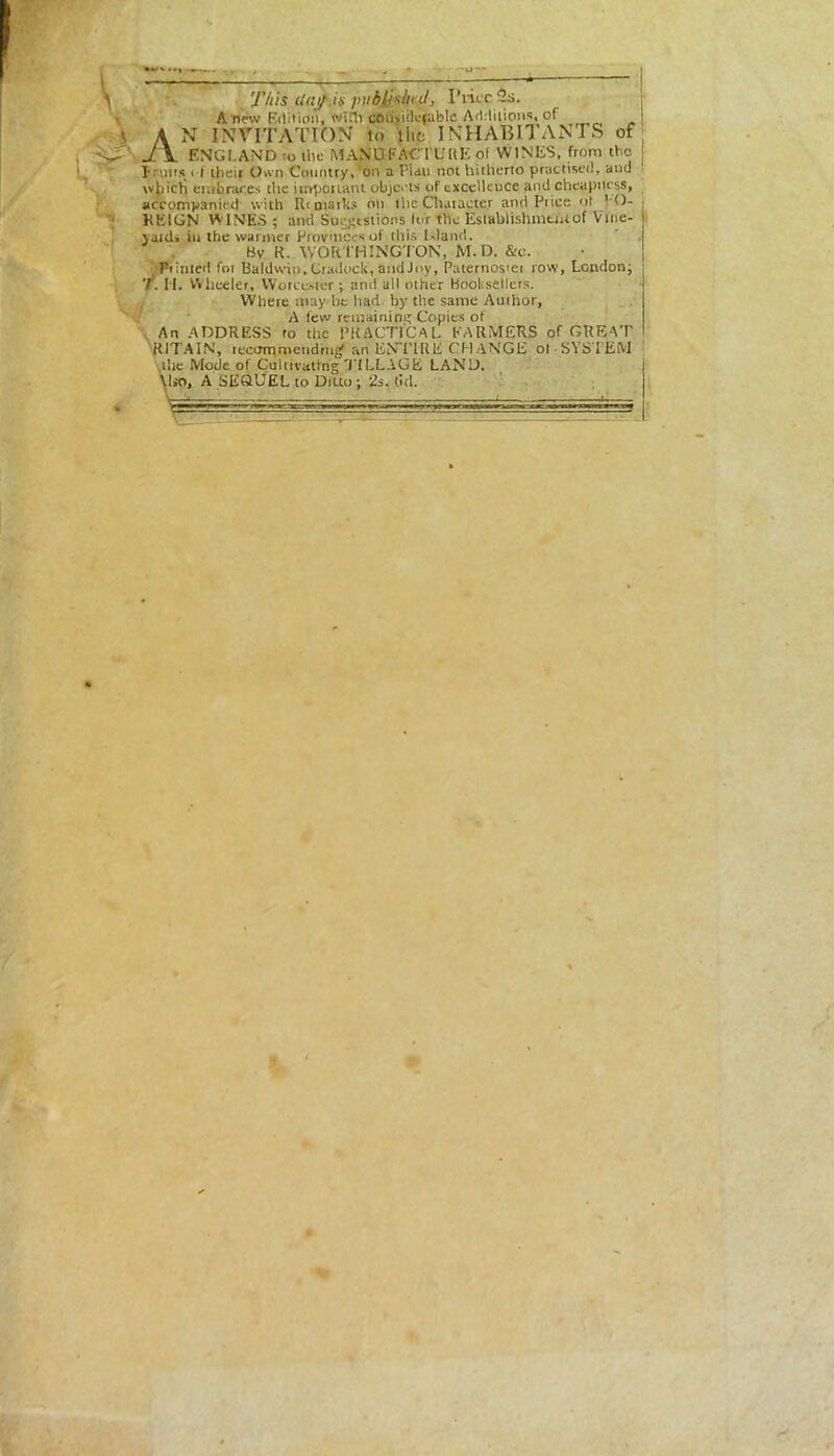 'J'/iis cinfiti publj'ihnl, Price 2s. Anew Edition, with cBiisidefablc Additions, of A N INVITATION to the INHABITANTS of J\ ENGLAND to the MANUFACTURE of WINES, from the I runs < f their Own Country* on a Pldu not hitlierto practised* and which embraces the important objects of excellence and cheapness, accompanied with Rt marks on the Chaiaete.r and Pi ice of VO- KEIGN WINES ; and Suggestions lor the Establishment of Vine- jaid> in the warmer Provinces of this Island. fdv R. WORTHINGTON, M.D. &c. Tinned foi Baldwin, Cradock, and Joy, Paternostei row, London; T. I I. Wheeler, Worcester ; and all other Booksellers. Where may be had by the same Author, A few remain ini; Copies of An ADDRESS to the PRACTICAL FARMERS of GREAT \ RITAIN, recommending an ENTIRE CHANGE ol • SYSTEM the Mode of Cultivating'TILLAGE LAND. \!so, A SEQUEL to Ditto ; 2s. (id.
