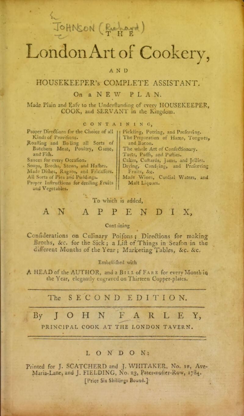 'J ^ H N^o f- ) K t H E / London Art of Cookery, AND HOUSEKEEPER’S COMPLETE ASSISTANT. On a N E W PLAN. Made Plain and Eafv to the Underftanding of cvcrv HOUSEKEEPER, COOK, and SERVANT in the Kingdom. C O N T A Proper Dircdtions for the Choice of ail Kinds of Provilions. Roafting and Bo ling all Sorts of Botchers Meat, Poultry, Game, and Fith. Sauces for every Occafion. - Soups, Broths, Stews, and Hafhes. Made Dirties, Ragoos, and Fricailees. All Sorts of Pies and Puddings. Proper Inftrudlions for drerting Fruits and Vegetables. '» • To wliic AN API ININ G, Pickling, Potring, and Preferring. The Preparation of Hanys, Tongues, and Bacon. The whole Art of Confcdtionary. Tarts, Puffs, and Parties. Cakes, Cuftards, jams, and Jellies. Drying, Candying, and Preferring Fruits, &jC. Made Wines, Cordial Waters, and Malt Liquors. is added, E N D I X, Cont lining Confiderations on Culinary Poifons ; Directions for making Broths, &c. for the Sick ; a Lift of Things in Seafon in the different Months of the Year; Marketing Tables, &c. &c. Fmbellifhcd with A HEAD of the AUTHOR, and a Bin. of Far f. for every Month in the Year, elegantly engraved on Thirteen Copper-plates. The SEC O N D E D I T I O N. By J O H N F A R L E Y, PRINCIPAL COOK AT THE LONDON TAVERN. LONDON: Printed for J. SCATCHERD and J. WHITAKER, No. is, Ave* Maria-Lane, and J. FIELDING, No. 23, Pater-nolter-Row, j [Price Six Shillings Bound.]