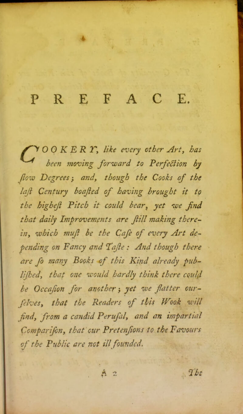 4 PREFACE. O 0 K E R T, like every other Art, has been moving forward to Perfeclion by flow Degrees; and, though the Cooks of the laf Century boafed of having brought it to the higheft Pitch it could bear? yet we fnd that daily Improvements are fill making there- in, which mufi be the Cafe of every Art de- pending on Fancy and Tafie : And though there are fo many Books of this Kind already pub- lified, that one would hardly think there could be Occafon for another} yet we fatter our- felves, that the Readers of this Wook will find, from a candid Perufal, and an impartial Comparijbn, that cur Pretenfions to the Favours of the Public are not ill founded. fi -