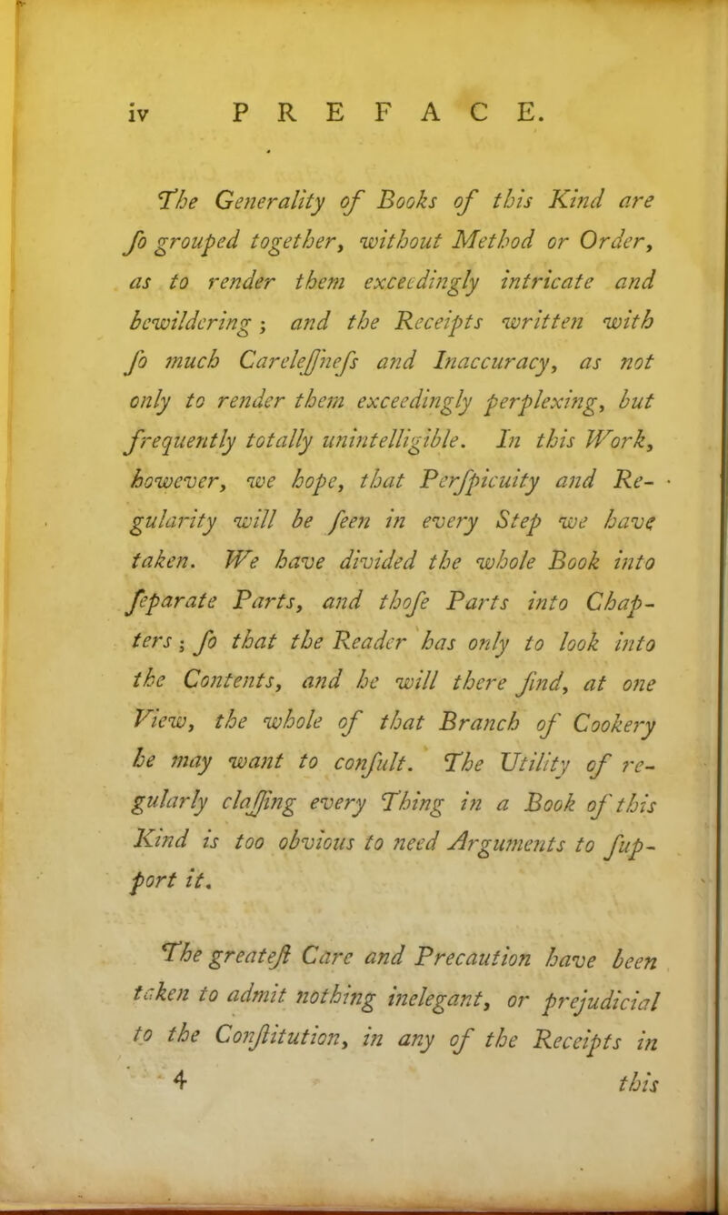 The Generality of Books of this Kind are fo grouped together, without Method or Order, as to render them exceedingly intricate and bewildering; and the Receipts written with fo much Carelejfnefs and Inaccuracy, as not only to render them exceedingly perplexing, but frequently totally unintelligible. In this Work, however, we hope, that Perfpicuity and Re- • gularity will be feen in every Step we have taken. We have divided the whole Book into feparate Parts, and thofe Parts into Chap- ters ; fo that the Reader has only to look into the Contents, and he will there find, at one View, the whole of that Branch of Cookery he may want to confult. The Utility of re- gularly clajjing every Thing in a Book of this Kind is too obvious to need Arguments to fup- port it. The greatef Care and Precaution have been tLiken 10 admit nothing inelegant, or prejudicial to the Confitution, in any of the Receipts in 4 this