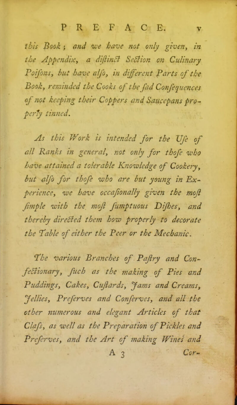 this Book i and we have not only given, in the Appendix, a dijiinB Section on Culinary Poifons} hut have alfo, in different Parts of the Book, reminded the Cooks of the fad Confequences of not keeping their Coppers and Saucepans pro* perky tinned. t As this Work is intended for the life of all Ranks in general, not only for thofe who have attained a tolerable Knowledge of Cookery, but alfo for thofe who are but young in Ex- perience, we have occafionally given the mojl Jimple with the mofl Jumptuous Difies, and thereby directed them how properly to decorate the Table of either the Peer or the Mechanic. The various Branches of Paflry and Con- feclionary, Juch as the making of Pies and Puddingsy Cakes, Cufardsy fams and Creams, felliesy Preferves and Conferves, and all the other numerous and elegant Articles of that Clafsy as well as the Preparation of Pickles and Preferves, and the Art of making Wines and A 3 Cor-