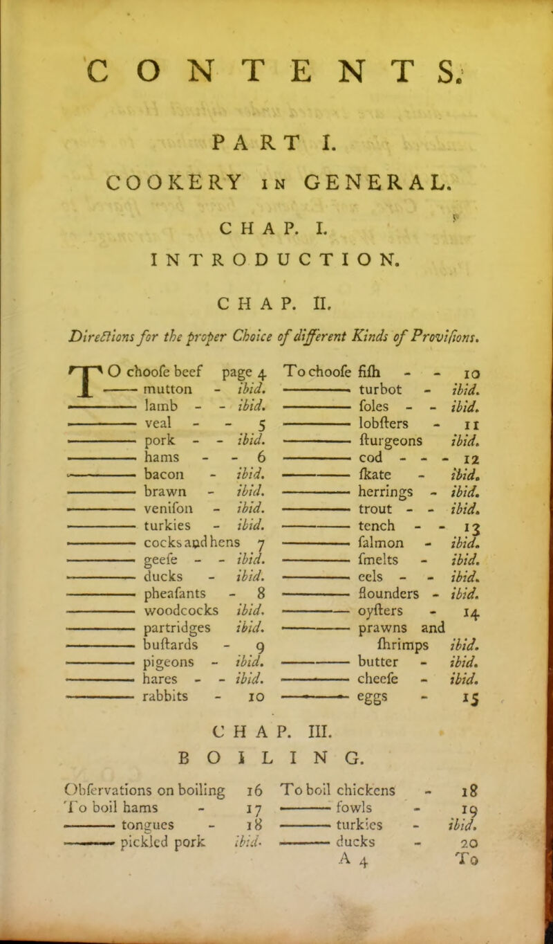 CONTENT S. PART I. COOKERY in GENERAL. CHAP. I. INTRODUCTION. CHAP. II. Directions for the proper Choice of different Kinds of Provifiom. TO choofe beef page 4 mutton - ibid. « lamb - - ibid. veal 5 pork - - ibid. hams 6 bacon - ibid. brawn - ibid. — -- ■ venifon - ibid. turkies - ibid. cocksaudhens 7 geefe - - ibid. ducks - ibid. pheafants - 8 woodcocks ibid. partridges ibid. buftards - 9 - • pigeons - ibid. hares - - ibid. rabbits - 10 To choofe fifh - - 10 turbot - ibid. foies - - ibid. lobfters - n fturgeons ibid. cod - - - 12 fkate - ibid. herrings - ibid. trout - - ibid. tench - - 13 falmon - ibid. fmelts - ibid. eels - - ibid. flounders - ibid. oyfters - 14 prawns and fhrimps ibid. butter - ibid. cheefe - ibid. eggs - 15 CHAP. III. BOILING. Obfcrvations on boiling To boil hams tongues ■ pickled pork 16 To boil chickens 17 fowls 18 — turkies id- — ducks A 4 18 . ?9 ibid. 20 To