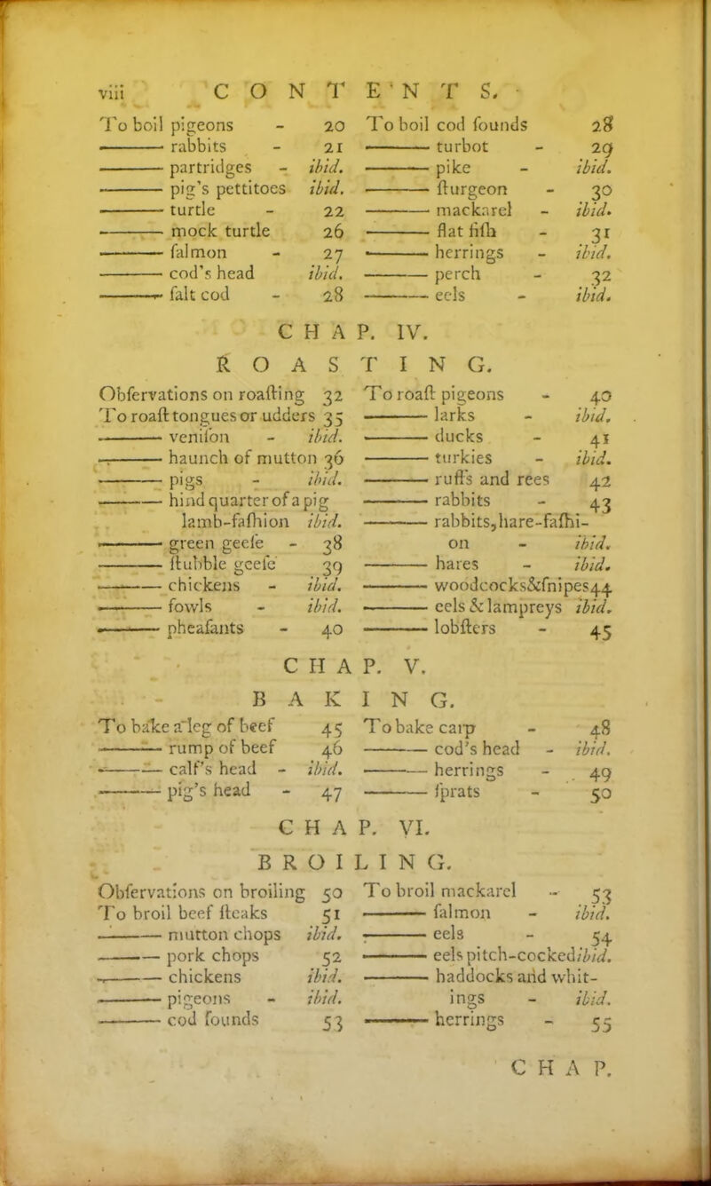 To boil pigeons - 20 rabbits - 21 partridges - ibid. pig’s pettitoes ibid. • turtle - 22 mock turtle 26 falmon - 27 cod’s head ibid. fait cod - 28 To boil cod founds 28 turbot - 29 —■ pike - ibid. burgeon - 30 mackarel - ibid. flat fifh - 31 ■ herrings - ibid. perch - 32 eels - ibid. CHAP. IV. ROASTING. Obfervations on roafting 32 To roaft tongues or udders 35 • vcnilon - ibid. — haunch of mutton 36 pigs - ibid. hind quarter of a pig lamb-fafhion ibid. ■ green geefe - 38 bubble geefe 39 chickens - ibid. • fowls - ibid. • pheafants - 40 To roaft pigeons larks ducks turkies rufts and rees rabbits rabbits, hare-fafhi- on - ibid. hares - ibid. woodcocks&fnipes44 eels & lampreys ibid. lobfters - 45 . 4° ibid. . 4* ibid. 42 CHAP. V. B AKIN G. To balce a'leg of beef 45 To bake carp - 48 rump of beef 46 cod’s head - ibid. •= — calf’s head - ibid. herrings - 49 pig’s head - 47 fprats - 50 C H A P. VI. BROILIN G. Obfervations on broiling 50 To broil beef fteaks 51 mutton chops ibid. pork chops 52 — chickens ibid. — pigeons - ibid. cod founds 53 . 53 ibid. To broil mackarel falmon ■ eels - 54 eelspitch-cocked/7W. haddocks and whit- ibid. 55 mgs herrings