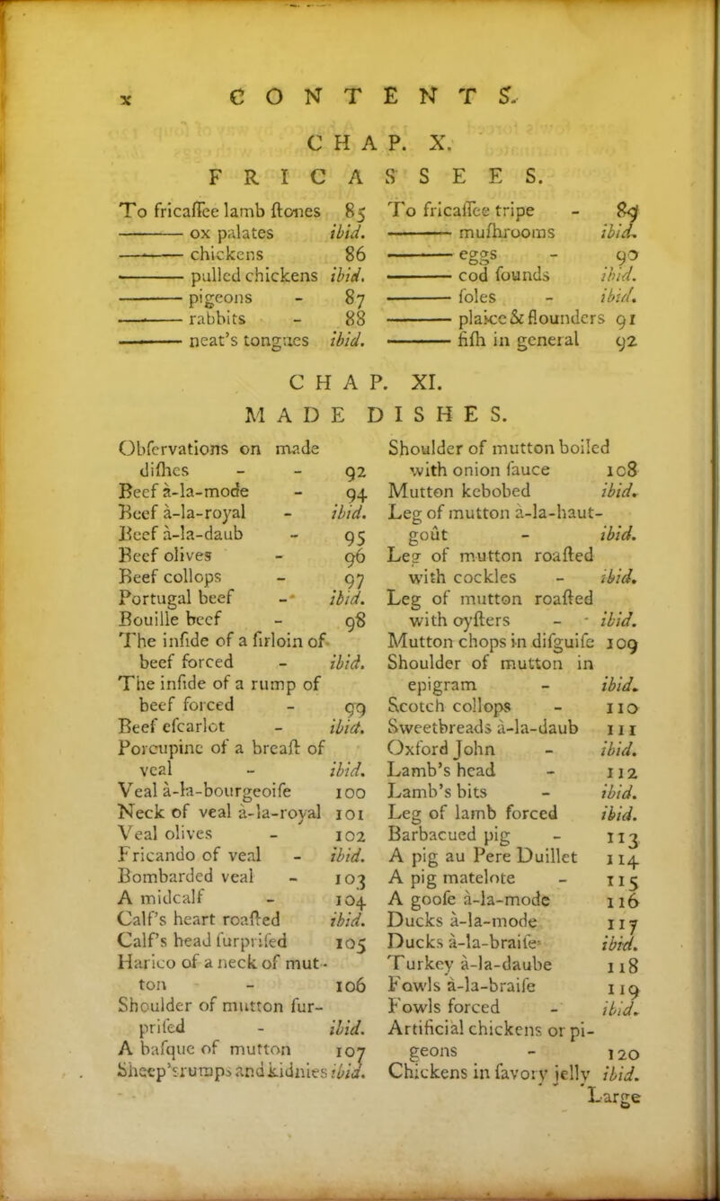 CHAP. X. FRICASSEES. To fricaflee lamb {tones 85 ox palates ibid. —•—— chickens 86 pulled chickens ibid. pigeons - 87 — rabbits - 88 -■ ■■■ ■— neat’s tongues ibid. To fricaflee tripe - 89 muihrooras ibid. eggs - go cod founds ibid. foies - ibid. plaice & flounders 91 fifh in general 92 CHAP. XI. MADE DISHES. Obfervations on made diflies Beef a-la-mode Beef a-la-royal Beef a-la-daub Beef olives Beef collops Portugal beef Bouille beef The infide of a firloin of beef forced The infide of a rump of beef forced Beef efcarlot Porcupine of a breaft of veal Veal a-la-bourgeoife Neck of veal a-la-royal Veal olives Fricando of veal Bombarded veal A midcalf Calf’s heart roafted Calf’s head furpriled Harico of a neck of mut - ton Shoulder of mutton fur- prifed - ibid. A bafque of mutton 107 Sheep’sruraps anakidnies ibid. Shoulder of mutton boiled with onion fauce ic8 Mutton kebobed ibid. Leg of mutton a-la-haut- gout - ibid. Leg of mutton roafted with cockles - ibid. Leg of mutton roafted with oyfters - * ibid. Mutton chops in difguife 109 Shoulder of mutton in epigram - ibid. Scotch collops - no Sweetbreads a-la-daub 111 Oxford John - ibid. Lamb’s head - 112 Lamb’s bits - ibid. Leg of lamb forced ibid. Barbacued pig - 113 A pig au Pere Duillet 114 A pig matelote - 115 A goofe a-la-mode 116 Ducks a-la-mode 117 Ducks a-la-braile! ibid. Turkey a-la-daube 118 Fowls a-la-braife 119 Fowls forced - ibid. Artificial chickens or pi- geons - ]20 Chickens in favory jelly ibid. « 0 92 . 9+ ibid. 95 96 . ?7 ibid. 98 ibid. . 99 ibid. ibid. 100 101 102 ibid. 103 104. ibid. 105 106