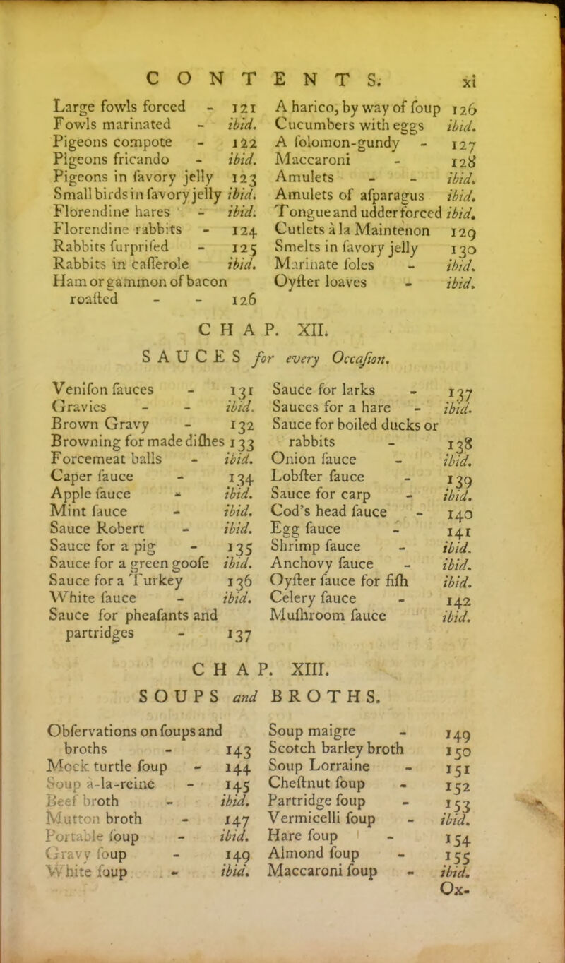 Large fowls forced - 121 A harico, by way of foup 126 Fowls marinated - ibid. Cucumbers with eggs ibid. Pigeons compote - 122 A folomon-gundy - 127 Pigeons fricando - ibid. Maccaroni - 128 Pigeons in favory jelly 123 Amulets - - ibid. Small birds in favory jelly ibid. Amulets of afparagus ibid. Flbrendine hares - ibid. Tongue and udder forced ibid. Florendine rabbits - 124 Cutlets ala Maintenon 129 Rabbits furprifed - 125 Smelts in favory jelly 130 Rabbits in caflerole ibid. Marinate foies - ibid. Ham or gammon of bacon Oylter loaves - ibid. roafted - - 126 CHAP. XIL SAUCES for every Occafiott. Venifon fauces 131 Sauce for larks 1.37 ibid. Gravies ibid. Sauces for a hare Brown Gravy 132 Sauce for boiled ducks or Browning for made diflies 133 rabbits 138 Forcemeat balls ibid. Onion fauce ibid. Caper fauce 134 Lobfter fauce 139 Apple fauce ibid. Sauce for carp ibid. Mint fauce ibid. Cod’s head fauce I40 Sauce Robert ibid. Egg fauce 141 ibid. Sauce for a pig 135 Shrimp fauce Sauce for a green goofe ibid. Anchovy fauce ibid. Sauce for a Turkey L36 Oyfter fauce for fifli ibid. White fauce ibid. Celery fauce 142 Sauce for pheafants and partridges - 137 C H A Mufhroom fauce P. XIII. ibid. SOUPS and BROTHS. Obfervations on foups and broths - 143 Mock turtle foup - 144 Soup a-la-reine - 145 Reef broth - ibid. Mutton broth - 147 Portable foup - ibid. Gravy foup - 149 White foup - ibid. Soup maigre - 749 Scotch barley broth 150 Soup Lorraine - 137 Cheftnut foup - 132 Partridge foup - 133 Vermicelli foup ibid. Hare foup 1 134 Almond foup - 133 Maccaroni foup - ibid. Ox-