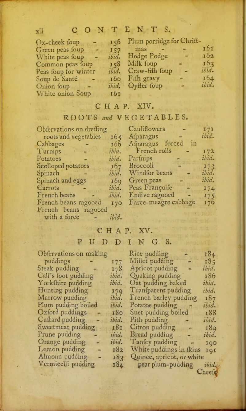 Ox-cheek foup - 156 Green peas foup - 157 White peas foup - ibid. Common peas foup 158 Peas foup for winter ibid. Soup de Sante - 160 Onion foup - ibid. White onion Soup 161 Plum porridge for Chrift- mas - - 161 Hodge Podge - 162 Milk foup - 163 Craw-fiih foup - ibid. Fifh gravy - 164 Oyfter foup - ibid. C H A P. XIV. ROOTS and VEGETABLES. Obfcrvations on drefling roots and vegetables 165 Cabbages - 166 Turnips - ibid. Potatoes - ibid. Scolloped potatoes 167 Spinach - ibid. Spinach and eggs 169 Carrots - ibid. French beans - ibid. French beans ragooed 170 French beans ragooed with a force - ibid. Cauliflowers }p Afparagus ibid. Afparagus forced in French rolls 172 Parfnips ibid. Broccoli }72 Windfor beans ibid. Green peas ibid. Peas Fran^oife 174 Endive ragooed US Farce-meagre cabbage 176 CHAP. XV. PUDDINGS. Obfervations on making puddings x77 Steak pudding 178 Calf’s foot pudding ibid. Yorkfhire pudding ibid. Hunting pudding 179 Marrow pudding ibid. Plum pudding boiled ibid. Oxford puddings 180 Cuftard pudding ibid. Sweetmeat pudding j 81 Prune pudding ibid. Orange pudding ibid. Lemon pudding 182 Almond pudding Vermicelli pudding 184 Rice pudding - 184 Millet pudding - 185 Apricot pudding - ibid. Quaking pudding 186 Oat pudding baked ibid. Tranfparent pudding ibid. French barley pudding 187 Potatoe pudding - ibid. Suet pudding boiled 188 Pith pudding - ibid. Citron pudding - 189 Bread pudding - ibid. Tanfey pudding - 190 White puddings in fki ns 191 Quince, apricot, or white pear plutn-pudding ibid^ Cheef^'