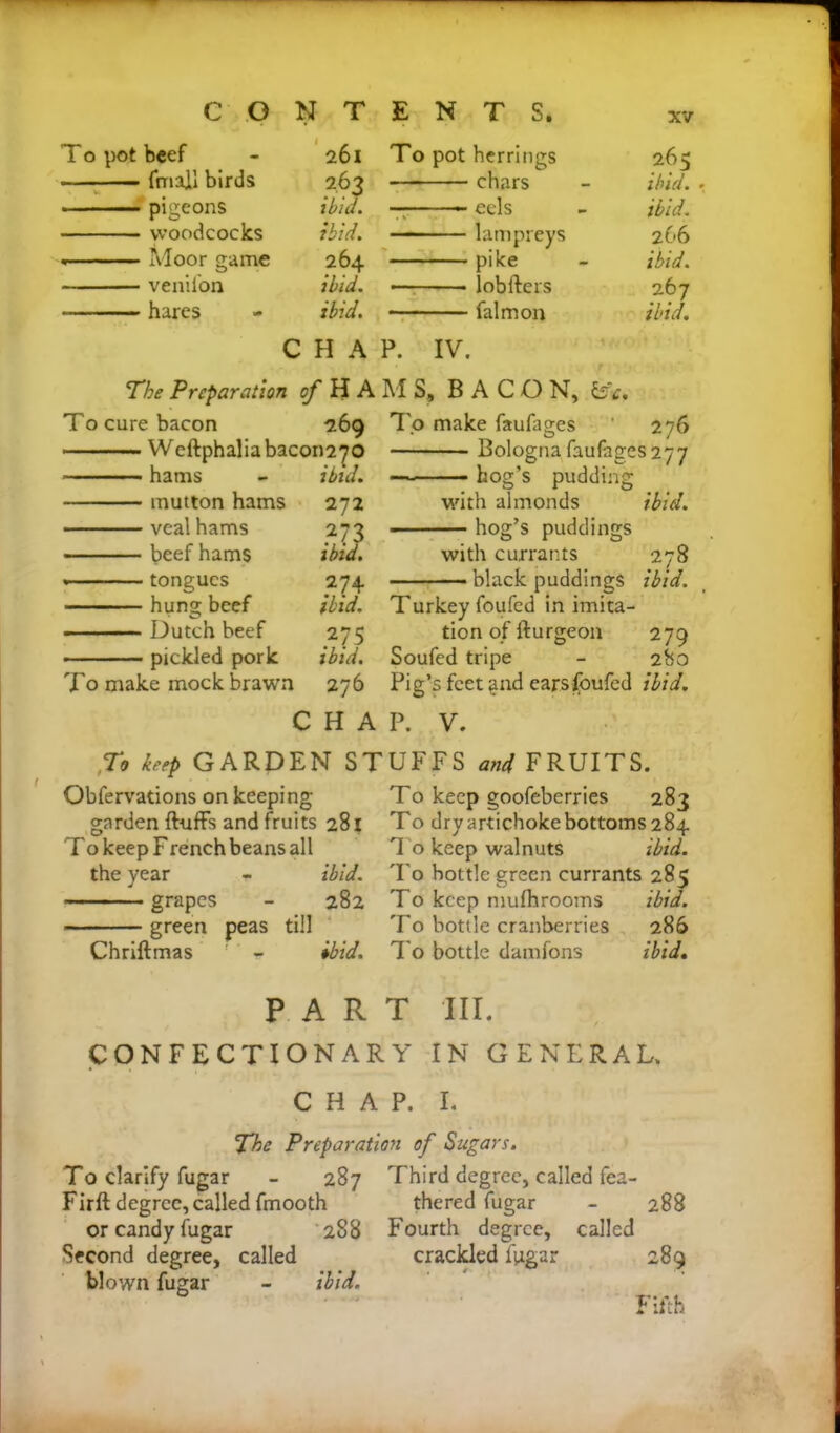 f CONTENTS. To pot beef - frriall birds pigeons woodcocks « Moor game venifon hares 261 To pot herrings 263 chars ibia. ■■■■■- ■■ — eels ibid. lampreys 264 pike ibid. lobfters ibid. falmon 265 ibid, ibid. 266 ibid. 267 ibid. CHAP. IV. The Preparation of HAMS, BACON, is c. To cure bacon 269 Weftphaliabacon270 hams - ibid. mutton hams 272 veal hams 273 beef hams ibid. tongues 274 hung beef ibid. Dutch beef 275 pickled pork ibid. To make mock brawn 276 To make faufages 276 Bologna faufages 277 hog’s pudding with almonds ibid. - hog’s puddings with currants 278 ■■■■ black puddings ibid. Turkey foufed in imita- tion of fturgeon 279 Soufed tripe - 280 Pig’s feet ;ind ears foufed ibid. CHAP. V. To keep GARDEN STUFFS and FRUITS. Obfervations on keeping To keep goofeberries 283 garden fluffs and fruits 281 To dryartichokebottoms284 To keep French beans all 1 o keep walnuts ibid. the year - ibid. To bottle green currants 285 ———grapes - 282 To keep mufhrooms ibid. green peas till To bottle cranberries 286 Chriftmas ; - ibid. To bottle damfons ibid. PART III. CONFECTIONARY IN GENERAL. CHAP. I. The Preparation of Sugars. To clarify fugar - 287 Firft degree, called fmooth or candy fugar 288 Second degree, called blown fugar - ibid. Third degree, called fea- thered fugar - 288 Fourth degree, called crackled fpgar 289 Fifth